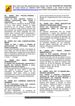 16
www.1001questoesdeconcurso.com.br
Quer entrar para lista preferencial para receber mais 1001 QUESTÕES DE CONCURSO
de outras bancas ou matérias? Sim?! Então, cadastre o seu email no meu site
www.1001questoesdeconcurso.com.br para receber mais questões e outras surpresas.
89 - CESPE - 2012 - POLÍCIA FEDERAL -
PAPILOSCOPISTA
Julgue os itens seguintes, relativos a
sistemas operacionais, redes sociais e
organização de arquivos.
Tanto no sistema operacional Windows quanto
no Linux, cada arquivo, diretório ou pasta
encontra-se em um caminho, podendo cada
pasta ou diretório conter diversos arquivos que
são gravados nas unidades de disco nas quais
permanecem até serem apagados. Em uma
mesma rede é possível haver comunicação e
escrita de pastas, diretórios e arquivos entre
máquinas com Windows e máquinas com Linux.
( ) Certo ( ) Errado
90 - CESPE - 2011 - EBC - CARGOS DE NÍVEL
MÉDIO
Julgue os itens a seguir, a respeito de
gerenciamento de informações, arquivos,
pastas e programas.
A ferramenta Scandisk permite a formatação do
disco rígido, por meio da leitura dos dados de
setores defeituosos, transferindo-os para setores
bons, e marcando os defeituosos, de modo que o
sistema operacional não os use mais.
( ) Certo ( ) Errado
91 - CESPE - 2010 - ANEEL - TÉCNICO
ADMINISTRATIVO
A respeito dos fundamentos operacionais e
pacotes dos sistemas Windows e Linux,
julgue os itens que se seguem.
O sistema operacional é uma plataforma, ou seja,
uma espécie de base sobre a qual são
executados os programas usados em um
computador. Além disso, traduz as tarefas
requisitadas pelo usuário ou por programas para
uma linguagem que o computador compreenda.
( ) Certo ( ) Errado
92 - CESPE - 2011 - CORREIOS - AGENTE DE
CORREIOS
Se um computador possui dois sistemas
operacionais instalados, então ele
a) limita em 50% o uso de memória RAM para
cada sistema operacional.
b) deve disponibilizar, no processo de
inicialização, suporte para a escolha do sistema
operacional a ser inicializado.
c) não suporta sistema de arquivos do tipo FAT.
d) deve ter, obrigatoriamente, três ou mais discos
rígidos.
e) não permite ao usuário o acesso à Internet.
93 - CESPE - 2011 - CNPQ - ANALISTA EM
CIÊNCIA E TECNOLOGIA JÚNIOR
Acerca dos componentes funcionais de
computadores, julgue os itens que se
seguem.
Os sistemas operacionais têm por função
homogeneizar o acesso dos aplicativos aos
dispositivos fixos e são responsáveis por operar
entre o hardware e os software de aplicação. Por
serem acessados por interfaces de alto nível, não
procedimentais e determinísticas, o
funcionamento dos circuitos eletrônicos depende
da tecnologia utilizada em sua contrução,
gerando grande diversidade nas formas de
acesso a diferentes componentes físicos.
( ) Certo ( ) Errado
94 - CESPE - 2011 - PREVIC - TÉCNICO
ADMINISTRATIVO
Julgue os itens seguintes, referentes aos
sistemas operacionais Windows e Linux.
Os termos 32 bits e 64 bits se referem à forma
como o processador de um computador manipula
as informações e, em consequência, ao tamanho
máximo da RAM que pode ser utilizado. Nas
versões de 32 bits do Windows, por exemplo,
podem-se utilizar até 64 GB de RAM e, nas
versões de 64 bits, até 128 GB.
( ) Certo ( ) Errado
95 - CESPE - 2010 - TRT - 21ª REGIÃO (RN) -
TÉCNICO JUDICIÁRIO
Com relação a sistemas operacionais,
aplicativos de edição de textos, planilhas e
apresentações nos ambientes Windows e
Linux, julgue os itens de 22 a 30.
No Windows, caso o usuário utilize o Internet
Explorer para acessar a Internet, no menu
Ferramentas – Opções da Internet, é possível,
por exemplo, excluir cookies e arquivos
temporários, que são geralmente baixados
quando páginas da Internet são acessadas, e
que ficam guardados no computador do usuário.
( ) Certo ( ) Errado
 