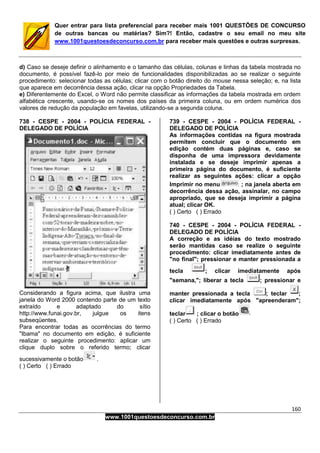 160
www.1001questoesdeconcurso.com.br
Quer entrar para lista preferencial para receber mais 1001 QUESTÕES DE CONCURSO
de outras bancas ou matérias? Sim?! Então, cadastre o seu email no meu site
www.1001questoesdeconcurso.com.br para receber mais questões e outras surpresas.
d) Caso se deseje definir o alinhamento e o tamanho das células, colunas e linhas da tabela mostrada no
documento, é possível fazê-lo por meio de funcionalidades disponibilizadas ao se realizar o seguinte
procedimento: selecionar todas as células; clicar com o botão direito do mouse nessa seleção; e, na lista
que aparece em decorrência dessa ação, clicar na opção Propriedades da Tabela.
e) Diferentemente do Excel, o Word não permite classificar as informações da tabela mostrada em ordem
alfabética crescente, usando-se os nomes dos países da primeira coluna, ou em ordem numérica dos
valores de redução da população em favelas, utilizando-se a segunda coluna.
738 - CESPE - 2004 - POLÍCIA FEDERAL -
DELEGADO DE POLÍCIA
Considerando a figura acima, que ilustra uma
janela do Word 2000 contendo parte de um texto
extraído e adaptado do sítio
http://www.funai.gov.br, julgue os itens
subseqüentes.
Para encontrar todas as ocorrências do termo
"Ibama" no documento em edição, é suficiente
realizar o seguinte procedimento: aplicar um
clique duplo sobre o referido termo; clicar
sucessivamente o botão .
( ) Certo ( ) Errado
739 - CESPE - 2004 - POLÍCIA FEDERAL -
DELEGADO DE POLÍCIA
As informações contidas na figura mostrada
permitem concluir que o documento em
edição contém duas páginas e, caso se
disponha de uma impressora devidamente
instalada e se deseje imprimir apenas a
primeira página do documento, é suficiente
realizar as seguintes ações: clicar a opção
Imprimir no menu ; na janela aberta em
decorrência dessa ação, assinalar, no campo
apropriado, que se deseja imprimir a página
atual; clicar OK.
( ) Certo ( ) Errado
740 - CESPE - 2004 - POLÍCIA FEDERAL -
DELEGADO DE POLÍCIA
A correção e as idéias do texto mostrado
serão mantidas caso se realize o seguinte
procedimento: clicar imediatamente antes de
"no final"; pressionar e manter pressionada a
tecla ; clicar imediatamente após
"semana,"; liberar a tecla ; pressionar e
manter pressionada a tecla ; teclar ;
clicar imediatamente após "apreenderam";
teclar ; clicar o botão
( ) Certo ( ) Errado
 