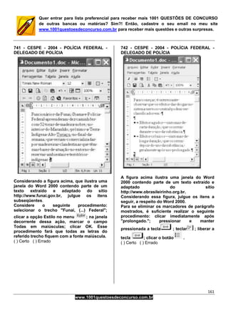 161
www.1001questoesdeconcurso.com.br
Quer entrar para lista preferencial para receber mais 1001 QUESTÕES DE CONCURSO
de outras bancas ou matérias? Sim?! Então, cadastre o seu email no meu site
www.1001questoesdeconcurso.com.br para receber mais questões e outras surpresas.
741 - CESPE - 2004 - POLÍCIA FEDERAL -
DELEGADO DE POLÍCIA
Considerando a figura acima, que ilustra uma
janela do Word 2000 contendo parte de um
texto extraído e adaptado do sítio
http://www.funai.gov.br, julgue os itens
subseqüentes.
Considere o seguinte procedimento:
selecionar o trecho "Funai, (...) Federal";
clicar a opção Estilo no menu ; na janela
decorrente dessa ação, marcar o campo
Todas em maiúsculas; clicar OK. Esse
procedimento fará que todas as letras do
referido trecho fiquem com a fonte maiúscula.
( ) Certo ( ) Errado
742 - CESPE - 2004 - POLÍCIA FEDERAL -
DELEGADO DE POLÍCIA
A figura acima ilustra uma janela do Word
2000 contendo parte de um texto extraído e
adaptado do sítio
http://www.obrasileirinho.org.br.
Considerando essa figura, julgue os itens a
seguir, a respeito do Word 2000.
Para se eliminar os marcadores de parágrafo
mostrados, é suficiente realizar o seguinte
procedimento: clicar imediatamente após
"prolongado."; pressionar e manter
pressionada a tecla ; teclar ; liberar a
tecla ; clicar o botão .
( ) Certo ( ) Errado
 