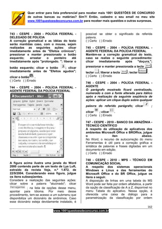 162
www.1001questoesdeconcurso.com.br
Quer entrar para lista preferencial para receber mais 1001 QUESTÕES DE CONCURSO
de outras bancas ou matérias? Sim?! Então, cadastre o seu email no meu site
www.1001questoesdeconcurso.com.br para receber mais questões e outras surpresas.
743 - CESPE - 2004 - POLÍCIA FEDERAL -
DELEGADO DE POLÍCIA
A correção gramatical e as idéias do texto
serão mantidas caso, com o mouse, sejam
realizadas as seguintes ações: clicar
imediatamente antes de "Efeitos crônicos";
pressionar e manter pressionado o botão
esquerdo; arrastar o ponteiro até
imediatamente após "prolongado. "; liberar o
botão esquerdo; clicar o botão ; clicar
imediatamente antes de "Efeitos agudos";
clicar o botão .
( ) Certo ( ) Errado
744 - CESPE - 2004 - POLÍCIA FEDERAL -
AGENTE FEDERAL DA POLÍCIA FEDERAL
A figura acima ilustra uma janela do Word
2000 contendo parte de um texto de Lya Luft,
extraído da revista Veja, n.º 1.872, de
22/9/2004. Considerando essa figura, julgue
os itens subseqüentes.
Considere a realização das seguintes ações:
clicar sobre a palavra "alucinado"; clicar
; na lista de opções desse menu,
apontar para Idioma. Por meio desse
procedimento, tem-se acesso a um submenu que
disponibiliza um dicionário de sinônimos. Caso
esse dicionário esteja devidamente instalado, é
possível se obter o significado da referida
palavra.
( ) Certo ( ) Errado
745 - CESPE - 2004 - POLÍCIA FEDERAL -
AGENTE FEDERAL DA POLÍCIA FEDERAL
Mantém-se a correção gramatical do texto,
caso se realize o seguinte procedimento:
clicar imediatamente após "doçura,";
pressionar e manter pressionada a tecla ;
teclar ; liberar a tecla ; teclar .
( ) Certo ( ) Errado
746 - CESPE - 2004 - POLÍCIA FEDERAL -
AGENTE
O parágrafo mostrado ficará centralizado,
numerado e com a fonte alterada para itálico
após a realização da seguinte seqüência de
ações: aplicar um clique duplo sobre qualquer
palavra do referido parágrafo; clicar ;
clicar ; clicar .
( ) Certo ( ) Errado
747 - CESPE - 2010 - BANCO DA AMAZÔNIA -
TÉCNICO CIENTÍFICO
A respeito da utilização de aplicativos dos
ambientes Microsoft Office e BROffice, julgue
o iten abaixo.
No Word, o recurso de autocorreção do menu
Ferramentas é útil para a correção gráfica e
sintática de palavras e frases digitadas em um
documento em edição.
( ) Certo ( ) Errado
748 - CESPE - 2010 - MPS - TÉCNICO EM
COMUNICAÇÃO SOCIAL
A respeito dos sistemas operacionais
Windows e Linux e das ferramentas do
Microsoft Office e do BR Office, julgue os
itens a seguir.
A disposição de linhas em uma tabela do MS
Word pode ser feita por ordem alfabética, a partir
da opção de classificação de A a Z, disponível no
menu Tabela do aplicativo. Nessa opção, é
oferecida uma caixa de diálogo para a
parametrização da classificação por ordem
 