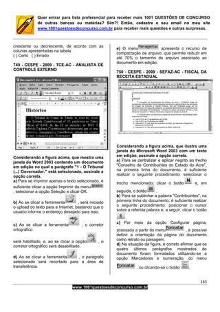 163
www.1001questoesdeconcurso.com.br
Quer entrar para lista preferencial para receber mais 1001 QUESTÕES DE CONCURSO
de outras bancas ou matérias? Sim?! Então, cadastre o seu email no meu site
www.1001questoesdeconcurso.com.br para receber mais questões e outras surpresas.
crescente ou decrescente, de acordo com as
colunas apresentadas na tabela.
( ) Certo ( ) Errado
749 - CESPE - 2009 - TCE-AC - ANALISTA DE
CONTROLE EXTERNO
Considerando a figura acima, que mostra uma
janela do Word 2003 contendo um documento
em edição no qual o parágrafo "1 - O Tribunal
(...) Governador." está selecionado, assinale a
opção correta.
a) Para se imprimir apenas o texto selecionado, é
suficiente clicar a opção Imprimir do menu
, selecionar a opção Seleção e clicar OK.
b) Ao se clicar a ferramenta , será iniciado
o upload do texto para a Internet, bastando que o
usuário informe o endereço desejado para isso.
c) Ao se clicar a ferramenta , o corretor
ortográfico
será habilitado, e, ao se clicar a opção , o
corretor ortográfico será desabilitado.
d) Ao se clicar a ferramenta , o parágrafo
selecionado será recortado para a área de
transferência.
e) O menu apresenta o recurso de
compactação de arquivo, que permite reduzir em
até 70% o tamanho do arquivo associado ao
documento em edição.
750 - CESPE - 2009 - SEFAZ-AC - FISCAL DA
RECEITA ESTADUAL
Considerando a figura acima, que ilustra uma
janela do Microsoft Word 2003 com um texto
em edição, assinale a opção correta.
a) Para se centralizar e aplicar negrito ao trecho
"Conselho de Contribuintes do Estado do Acre",
na primeira linha do documento, é suficiente
realizar o seguinte procedimento: selecionar o
trecho mencionado; clicar o botão e, em
seguida, o botão .
b) Para se sublinhar a palavra "Contribuintes", na
primeira linha do documento, é suficiente realizar
o seguinte procedimento: posicionar o cursor
sobre a referida palavra e, a seguir, clicar o botão
.
c) Por meio da opção Configurar página,
acessada a partir do menu , é possível
definir a orientação da página do documento
como retrato ou paisagem.
d) Na situação da figura, é correto afirmar que os
quatro últimos parágrafos mostrados do
documento foram formatados utilizando-se a
opção Marcadores e numeração, do menu
, ou clicando-se o botão .
 