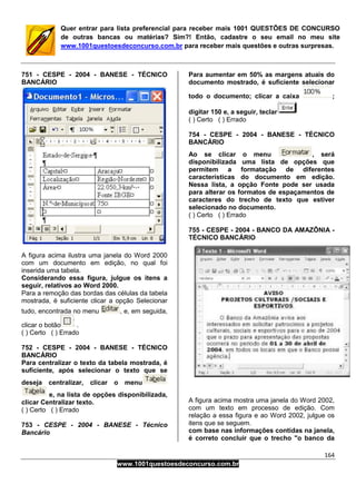 164
www.1001questoesdeconcurso.com.br
Quer entrar para lista preferencial para receber mais 1001 QUESTÕES DE CONCURSO
de outras bancas ou matérias? Sim?! Então, cadastre o seu email no meu site
www.1001questoesdeconcurso.com.br para receber mais questões e outras surpresas.
751 - CESPE - 2004 - BANESE - TÉCNICO
BANCÁRIO
A figura acima ilustra uma janela do Word 2000
com um documento em edição, no qual foi
inserida uma tabela.
Considerando essa figura, julgue os itens a
seguir, relativos ao Word 2000.
Para a remoção das bordas das células da tabela
mostrada, é suficiente clicar a opção Selecionar
tudo, encontrada no menu , e, em seguida,
clicar o botão .
( ) Certo ( ) Errado
752 - CESPE - 2004 - BANESE - TÉCNICO
BANCÁRIO
Para centralizar o texto da tabela mostrada, é
suficiente, após selecionar o texto que se
deseja centralizar, clicar o menu
e, na lista de opções disponibilizada,
clicar Centralizar texto.
( ) Certo ( ) Errado
753 - CESPE - 2004 - BANESE - Técnico
Bancário
Para aumentar em 50% as margens atuais do
documento mostrado, é suficiente selecionar
todo o documento; clicar a caixa ;
digitar 150 e, a seguir, teclar
( ) Certo ( ) Errado
754 - CESPE - 2004 - BANESE - TÉCNICO
BANCÁRIO
Ao se clicar o menu , será
disponibilizada uma lista de opções que
permitem a formatação de diferentes
características do documento em edição.
Nessa lista, a opção Fonte pode ser usada
para alterar os formatos de espaçamentos de
caracteres do trecho de texto que estiver
selecionado no documento.
( ) Certo ( ) Errado
755 - CESPE - 2004 - BANCO DA AMAZÔNIA -
TÉCNICO BANCÁRIO
A figura acima mostra uma janela do Word 2002,
com um texto em processo de edição. Com
relação a essa figura e ao Word 2002, julgue os
itens que se seguem.
com base nas informações contidas na janela,
é correto concluir que o trecho "o banco da
 