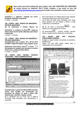 165
www.1001questoesdeconcurso.com.br
Quer entrar para lista preferencial para receber mais 1001 QUESTÕES DE CONCURSO
de outras bancas ou matérias? Sim?! Então, cadastre o seu email no meu site
www.1001questoesdeconcurso.com.br para receber mais questões e outras surpresas.
amazônia (...) agência." compõe um único
parágrafo alinhado à esquerda.
( ) Certo ( ) Errado
756 - CESPE - 2004 - BANCO DA AMAZÔNIA -
TÉCNICO BANCÁRIO
Ao se selecionar o trecho "Banco da
Amazônia" e, a seguir, se clicar , todas as
letras desse trecho serão alteradas para letras
maiúsculas.
( ) Certo ( ) Errado
757 - CESPE - 2004 - BANCO DA AMAZÔNIA -
TÉCNICO BANCÁRIO
Considerando que o trecho "01 a 30 de abril
de 2004" esteja formatado como negrito, ao se
selecionar esse trecho, clicar e clicar a
formatação em negrito será retirada e o trecho
ficará com o estilo de fonte itálico.
( ) Certo ( ) Errado
758 - CESPE - 2009 - TRE-MG - TÉCNICO
JUDICIÁRIO - ÁREA ADMINISTRATIVA
Considerando a janela do Word 2003 ilustrada
acima, que contém um documento em
processo de edição no qual o título está
selecionado, assinale a opção correta.
a) O parágrafo que se inicia com a palavra
"Começa" está formatado com alinhamento à
esquerda.
b) O documento em edição possui duas páginas
e está formatado para uma única coluna.
c) O título do texto está formatado com fonte
Arial, tamanho 10, em negrito e itálico, e está
sublinhado e centralizado.
d) Ao se clicar a ferramenta , será
aberta uma nova página em branco.
e) ferramenta , quando clicada, permite
ativar a opção de letra maiúscula e minúscula.
759 - CESPE - 2008 - PRF - POLICIAL
RODOVIÁRIO FEDERAL
A figura a seguir ilustra uma janela do aplicativo
BrOffice.org
Writer 2.4, que está sendo usado para a
elaboração de um documento
 