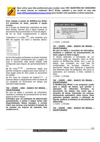 166
www.1001questoesdeconcurso.com.br
Quer entrar para lista preferencial para receber mais 1001 QUESTÕES DE CONCURSO
de outras bancas ou matérias? Sim?! Então, cadastre o seu email no meu site
www.1001questoesdeconcurso.com.br para receber mais questões e outras surpresas.
Com relação à janela do BrOffice.org Writer
2.4 mostrada no texto, assinale a opção
correta.
a) A função de distribuição automática de texto
está ativada, fazendo que a figura inserida no
documento fique posicionada no início da página.
b) Ao se clicar sucessivamente a palavra
"sabiazeiro" e o botão , será mostrada uma
lista de opções, tal como a ilustrada abaixo.
c) Há informações suficientes na janela mostrada
para se concluir corretamente que a página na
qual o documento está sendo editado está
configurada para largura de aproximadamente 8
cm.
d) No menu , encontra-se opção que
permite configurar a página para duas colunas, e
essa opção pode ter sido usada no documento
em edição.
e) Por meio do conjunto de botões , é
possível alterar o espaçamento entre as linhas de
um parágrafo do documento em edição que
estiverem selecionadas.
760 - CESPE - 2008 - BANCO DO BRASIL -
ESCRITURÁRIO
No que se refere a conceitos de informática,
hardware e software de processamento de texto,
julgue os itens a seguir.
Considere que, na realização de determinado
procedimento, a janela a seguir tenha sido
disponibilizada. Nessa situação, é correto
inferir que ocorreu uma tentativa frustrada de
se acessar um arquivo de extensão .doc
contido em A:.
( ) Certo ( ) Errado
761 - CESPE - 2008 - BANCO DO BRASIL -
ESCRITURÁRIO
No que se refere a conceitos de informática,
hardware e software de processamento de
texto, julgue os itens a seguir.
O tempo destinado à formatação de um
documento pode ser reduzido, tanto no Word
quanto no BrOffice.Org Writer, com o uso de
estilos, que consistem em uma lista de
configurações de formatos utilizados no
documento. Nessa lista, define-se a aparência
dos diferentes tipos de parágrafos, tais como os
associados, por exemplo, a título, subtítulo e
texto.
( ) Certo ( ) Errado
762 - CESPE - 2008 - BANCO DO BRASIL -
ESCRITURÁRIO
O BrOffice.Org Writer é um programa usado
para a edição de textos, que permite a
aplicação de diferentes formatos no
documento em edição, tais como tipo e
tamanho de letras, impressão em colunas,
alinhamento automático, entre outros. Esse
aplicativo também permite a utilização de
figuras, gráficos e símbolos no documento em
elaboração.
( ) Certo ( ) Errado
763 - CESPE - 2008 - BANCO DO BRASIL -
ESCRITURÁRIO
 