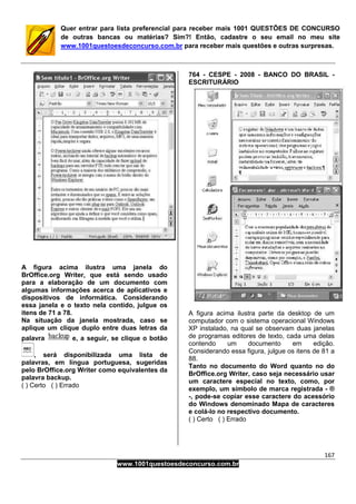 167
www.1001questoesdeconcurso.com.br
Quer entrar para lista preferencial para receber mais 1001 QUESTÕES DE CONCURSO
de outras bancas ou matérias? Sim?! Então, cadastre o seu email no meu site
www.1001questoesdeconcurso.com.br para receber mais questões e outras surpresas.
A figura acima ilustra uma janela do
BrOffice.org Writer, que está sendo usado
para a elaboração de um documento com
algumas informações acerca de aplicativos e
dispositivos de informática. Considerando
essa janela e o texto nela contido, julgue os
itens de 71 a 78.
Na situação da janela mostrada, caso se
aplique um clique duplo entre duas letras da
palavra e, a seguir, se clique o botão
, será disponibilizada uma lista de
palavras, em língua portuguesa, sugeridas
pelo BrOffice.org Writer como equivalentes da
palavra backup.
( ) Certo ( ) Errado
764 - CESPE - 2008 - BANCO DO BRASIL -
ESCRITURÁRIO
A figura acima ilustra parte da desktop de um
computador com o sistema operacional Windows
XP instalado, na qual se observam duas janelas
de programas editores de texto, cada uma delas
contendo um documento em edição.
Considerando essa figura, julgue os itens de 81 a
88.
Tanto no documento do Word quanto no do
BrOffice.org Writer, caso seja necessário usar
um caractere especial no texto, como, por
exemplo, um símbolo de marca registrada - ®
-, pode-se copiar esse caractere do acessório
do Windows denominado Mapa de caracteres
e colá-lo no respectivo documento.
( ) Certo ( ) Errado
 