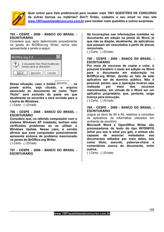 168
www.1001questoesdeconcurso.com.br
Quer entrar para lista preferencial para receber mais 1001 QUESTÕES DE CONCURSO
de outras bancas ou matérias? Sim?! Então, cadastre o seu email no meu site
www.1001questoesdeconcurso.com.br para receber mais questões e outras surpresas.
765 - CESPE - 2008 - BANCO DO BRASIL -
ESCRITURÁRIO
Considere que, após determinado procedimento
na janela do BrOffice.org Writer, tenha sido
apresentada a janela a seguir.
Nessa situação, caso o botão , na
janela acima, seja clicado, o arquivo
associado ao documento de nome "Sem
Título" será excluído da pasta em que
atualmente se encontra e será enviado para a
Lixeira do Windows.
( ) Certo ( ) Errado
766 - CESPE - 2008 - BANCO DO BRASIL -
ESCRITURÁRIO
Considere que, no referido computador com o
sistema Windows XP instalado, tenham sido
verificados problemas ao se utilizar o
Windows Update. Nesse caso, é correto
afirmar que esse computador possivelmente
apresenta sintoma de problema mencionado
na janela do BrOffice.org Writer.
( ) Certo ( ) Errado
767 - CESPE - 2008 - BANCO DO BRASIL -
ESCRITURÁRIO
Há incorreções nas informações contidas no
documento em edição na janela do Word, já
que não se dispõe, atualmente, de aplicativos
que possam ser executados a partir de discos
removíveis.
( ) Certo ( ) Errado
768 - CESPE - 2008 - BANCO DO BRASIL -
ESCRITURÁRIO
Por meio de recursos de copiar e colar, é
possível transferir o texto em edição no Word
para o documento em elaboração no
BrOffice.org Writer, devido ao fato de este
aplicativo ser de domínio público. Não é
possível, porém, que a operação inversa seja
realizada por meio dos recursos
mencionados, em virtude de o Word ser um
aplicativo proprietário, que, portanto, exige
licença para execução.
( ) Certo ( ) Errado
769 - CESPE - 2009 - BANCO DO BRASIL -
ESCRITURÁRIO
Julgue os itens de 80 a 85, relativos a conceitos
de aplicativos de informática utilizados em
ambiente de escritório.
Microsoft Word e OpenOffice Writer são
processadores de texto do tipo WYSIWYG
(what you see is what you get), e ambos são
capazes de associar metadados aos
documentos editados por meio deles, tais
como título, assunto, palavras-chave e
comentários acerca do documento, entre
outros.
( ) Certo ( ) Errado
 
