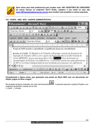 169
www.1001questoesdeconcurso.com.br
Quer entrar para lista preferencial para receber mais 1001 QUESTÕES DE CONCURSO
de outras bancas ou matérias? Sim?! Então, cadastre o seu email no meu site
www.1001questoesdeconcurso.com.br para receber mais questões e outras surpresas.
770 - CESPE - 2008 - MTE - AGENTE ADMINISTRATIVO
Considerando a figura acima, que apresenta uma janela do Word 2003 com um documento em
edição, julgue os itens a seguir
Na situação da figura mostrada, por meio da ferramenta , é possível associar a palavra Projeto a um
endereço da Internet, criando-se um link.
( ) Certo ( ) Errado
 
