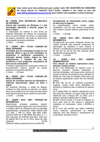 17
www.1001questoesdeconcurso.com.br
Quer entrar para lista preferencial para receber mais 1001 QUESTÕES DE CONCURSO
de outras bancas ou matérias? Sim?! Então, cadastre o seu email no meu site
www.1001questoesdeconcurso.com.br para receber mais questões e outras surpresas.
96 - CESPE - 2010 - DETRAN-ES - ANALISTA
DE SISTEMAS
Acerca dos conceitos do Windows 7 e das
tecnologias aplicadas à Internet, julgue os
itens a seguir.
A restauração do sistema é uma forma de
desfazer alterações do sistema do computador
para um ponto anterior no tempo. A restauração
do sistema, entretanto, não pode ser usada para
recuperação de arquivos pessoais.
( ) Certo ( ) Errado
97 - CESPE - 2011 - PC-ES - CARGOS DE
NÍVEL SUPERIOR
Considere que um computador já está em sua
operação diária e que já tem instalados os
programas e periféricos necessários a
execução dessas tarefas. Julgue os itens
subsequentes, a respeito do uso dos
periféricos e dos programas necessários ao
bom uso do computador.
O sistema operacional do computador estará em
funcionamento mesmo quando se estiver
editando uma planilha eletrônica.
( ) Certo ( ) Errado
98 - CESPE - 2011 - PC-ES - CARGOS DE
NÍVEL SUPERIOR
Acerca de conceitos básicos de informática e
sistemas operacionais, julgue os itens a
seguir.
No ambiente Windows, a opção de Mapear
unidade de rede permite se associar um atalho
para uma unidade local, de modo que esta possa
estar disponível para outro usuário ou outra rede.
( ) Certo ( ) Errado
99 - CESPE - 2010 - MPU - TÉCNICO DE
INFORMÁTICA
Determinada empresa pretende adquirir
computadores para alguns dos seus funcionários
e recebeu oferta de notebooks com as seguintes
especificações: processador Intel® Celeron 900
(2.2 GHz, 1 MB L2 cache, 800 MHz FSB);
memória RAM de 2 GB DDR2 800 MHz (2 × 1
GB); gravador de DVD/CD dual layer; rede sem
fio padrão 802.11g, de 2,4 GHz; placa de rede
integrada 10/100
Ethernet; sistema operacional Linux de 64 bits.
Considerando as informações acima, julgue
os itens que se seguem.
As especificações acima contêm dados
conflitantes, uma vez que nenhum processador
Intel Celeron suporta sistema operacional de 64
bits.
( ) Certo ( ) Errado
100 - CESPE - 2010 - MPU - TÉCNICO DE
INFORMÁTICA
Considerando que esses notebooks devem ser
usados somente para executar programas de
automação de escritório e para acessar a
Internet, a substituição do sistema operacional de
64 bits por um de 32 bits não causaria perda
significativa de desempenho.
( ) Certo ( ) Errado
101 - CESPE - 2010 - DPU - AGENTE
ADMINISTRATIVO
Com relação ao sistema operacional Linux,
assinale a opção correta.
a) Em uma distribuição do sistema Linux, é
possível encontrar software destinados a
diversas finalidades, como para prover serviço de
acesso à Internet. No ambiente Linux, também se
dispõe de uma área de trabalho (GUI) para uso
do sistema operacional a partir de uma interface
gráfica.
b) Pelo fato de ser um software proprietário,
qualquer usuário pode fazer alterações no
ambiente e colaborar para a melhoria do sistema
Linux.
c) O código-fonte do sistema operacional Linux
não pode ser alterado; por essa razão ele não é
distribuído sob a licença GPL ou GNU, que é
pública e permite modificações no código.
d) KDE Control Center é a área de trabalho do
Linux pela qual se faz acesso a aplicativos
instalados no computador, como o BrOffice e
outros.
e) O Linux não permite que sejam instalados
outros sistemas operacionais na mesma
máquina, pois isso afetaria o desempenho do
computador, tornando-o lento.
 