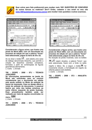 172
www.1001questoesdeconcurso.com.br
Quer entrar para lista preferencial para receber mais 1001 QUESTÕES DE CONCURSO
de outras bancas ou matérias? Sim?! Então, cadastre o seu email no meu site
www.1001questoesdeconcurso.com.br para receber mais questões e outras surpresas.
Considerando a figura acima, que ilustra uma
janela do Word 2003, com um documento em
processo de edição em que a palavra "livros"
está selecionada, julgue os itens de 30 a 32.
Ao se clicar o botão , será aberta uma caixa
de diálogo denominada Desenho, que permite a
criação de desenhos coloridos complexos,
formados a partir de combinações de figuras
geométricas elementares.
( ) Certo ( ) Errado
780 - CESPE - 2008 - STJ - TÉCNICO
JUDICIÁRIO
As informações apresentadas na janela do
Word são suficientes para se concluir
corretamente que o documento em edição
está sendo exibido no Modo de exibição de
layout de impressão. Caso se deseje alterar o
modo de exibição do documento, é possível
fazê-lo por meio dos botões próximos ao
canto inferior esquerdo da janela ilustrada.
Esse procedimento também pode ser
realizado por meio de opções encontradas no
menu .
( ) Certo ( ) Errado
781 - CESPE - 2008 - STJ - TÉCNICO
JUDICIÁRIO
Considerando a figura acima, que ilustra uma
janela do Word 2003, com um documento em
processo de edição em que a palavra "livros"
está selecionada, julgue os itens de 30 a 32.
Na situação da janela mostrada, caso os botões
e sejam clicados, a palavra "livros", que
está selecionada, ficará com a fonte no estilo
negrito e itálico. Se, a seguir, o botão for
novamente clicado, a formatação em negrito da
referida palavra será desfeita.
( ) Certo ( ) Errado
782 - CESPE - 2008 - STJ - ANALISTA
JUDICIÁRIO
 