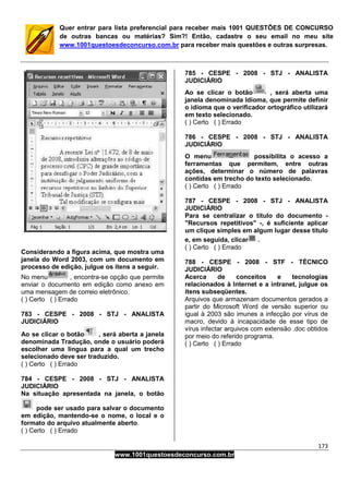 173
www.1001questoesdeconcurso.com.br
Quer entrar para lista preferencial para receber mais 1001 QUESTÕES DE CONCURSO
de outras bancas ou matérias? Sim?! Então, cadastre o seu email no meu site
www.1001questoesdeconcurso.com.br para receber mais questões e outras surpresas.
Considerando a figura acima, que mostra uma
janela do Word 2003, com um documento em
processo de edição, julgue os itens a seguir.
No menu , encontra-se opção que permite
enviar o documento em edição como anexo em
uma mensagem de correio eletrônico.
( ) Certo ( ) Errado
783 - CESPE - 2008 - STJ - ANALISTA
JUDICIÁRIO
Ao se clicar o botão , será aberta a janela
denominada Tradução, onde o usuário poderá
escolher uma língua para a qual um trecho
selecionado deve ser traduzido.
( ) Certo ( ) Errado
784 - CESPE - 2008 - STJ - ANALISTA
JUDICIÁRIO
Na situação apresentada na janela, o botão
pode ser usado para salvar o documento
em edição, mantendo-se o nome, o local e o
formato do arquivo atualmente aberto.
( ) Certo ( ) Errado
785 - CESPE - 2008 - STJ - ANALISTA
JUDICIÁRIO
Ao se clicar o botão , será aberta uma
janela denominada Idioma, que permite definir
o idioma que o verificador ortográfico utilizará
em texto selecionado.
( ) Certo ( ) Errado
786 - CESPE - 2008 - STJ - ANALISTA
JUDICIÁRIO
O menu possibilita o acesso a
ferramentas que permitem, entre outras
ações, determinar o número de palavras
contidas em trecho do texto selecionado.
( ) Certo ( ) Errado
787 - CESPE - 2008 - STJ - ANALISTA
JUDICIÁRIO
Para se centralizar o título do documento -
"Recursos repetitivos" -, é suficiente aplicar
um clique simples em algum lugar desse título
e, em seguida, clicar .
( ) Certo ( ) Errado
788 - CESPE - 2008 - STF - TÉCNICO
JUDICIÁRIO
Acerca de conceitos e tecnologias
relacionados à Internet e a intranet, julgue os
itens subseqüentes.
Arquivos que armazenam documentos gerados a
partir do Microsoft Word de versão superior ou
igual à 2003 são imunes a infecção por vírus de
macro, devido à incapacidade de esse tipo de
vírus infectar arquivos com extensão .doc obtidos
por meio do referido programa.
( ) Certo ( ) Errado
 