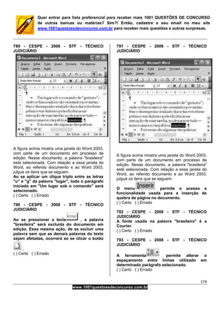 174
www.1001questoesdeconcurso.com.br
Quer entrar para lista preferencial para receber mais 1001 QUESTÕES DE CONCURSO
de outras bancas ou matérias? Sim?! Então, cadastre o seu email no meu site
www.1001questoesdeconcurso.com.br para receber mais questões e outras surpresas.
789 - CESPE - 2008 - STF - TÉCNICO
JUDICIÁRIO
A figura acima mostra uma janela do Word 2003,
com parte de um documento em processo de
edição. Nesse documento, a palavra "brasileira"
está selecionada. Com relação a essa janela do
Word, ao referido documento e ao Word 2003,
julgue os itens que se seguem.
Ao se aplicar um clique triplo entre as letras
"u" e "g" da palavra "lugar", todo o parágrafo
iniciado em "Um lugar sob o comando" será
selecionado.
( ) Certo ( ) Errado
790 - CESPE - 2008 - STF - TÉCNICO
JUDICIÁRIO
Ao se pressionar a tecla , a palavra
"brasileira" será excluída do documento em
edição. Essa mesma ação, de se excluir uma
palavra sem que as demais palavras do texto
sejam afetadas, ocorrerá ao se clicar o botão
.
( ) Certo ( ) Errado
791 - CESPE - 2008 - STF - TÉCNICO
JUDICIÁRIO
A figura acima mostra uma janela do Word 2003,
com parte de um documento em processo de
edição. Nesse documento, a palavra "brasileira"
está selecionada. Com relação a essa janela do
Word, ao referido documento e ao Word 2003,
julgue os itens que se seguem.
O menu permite o acesso a
funcionalidade usada para a inserção de
quebra de página no documento.
( ) Certo ( ) Errado
792 - CESPE - 2008 - STF - TÉCNICO
JUDICIÁRIO
A fonte usada na palavra "brasileira" é a
Courier.
( ) Certo ( ) Errado
793 - CESPE - 2008 - STF - TÉCNICO
JUDICIÁRIO
A ferramenta permite alterar o
espaçamento entre linhas utilizado em
determinado parágrafo selecionado.
( ) Certo ( ) Errado
 