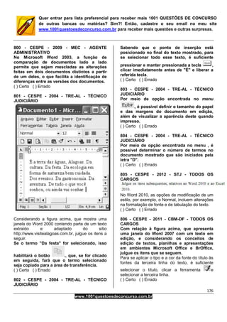 176
www.1001questoesdeconcurso.com.br
Quer entrar para lista preferencial para receber mais 1001 QUESTÕES DE CONCURSO
de outras bancas ou matérias? Sim?! Então, cadastre o seu email no meu site
www.1001questoesdeconcurso.com.br para receber mais questões e outras surpresas.
800 - CESPE - 2009 - MEC - AGENTE
ADMINISTRATIVO
No Microsoft Word 2003, a função de
comparação de documentos lado a lado
permite que sejam mescladas as alterações
feitas em dois documentos distintos a partir
de um deles, o que facilita a identificação de
diferenças entre as versões dos documentos.
( ) Certo ( ) Errado
801 - CESPE - 2004 - TRE-AL - TÉCNICO
JUDICIÁRIO
Considerando a figura acima, que mostra uma
janela do Word 2000 contendo parte de um texto
extraído e adaptado do sítio
http://www.visitealagoas.com.br, julgue os itens a
seguir.
Se o termo "Da festa" for selecionado, isso
habilitará o botão , que, se for clicado
em seguida, fará que o termo selecionado
seja copiado para a área de transferência.
( ) Certo ( ) Errado
802 - CESPE - 2004 - TRE-AL - TÉCNICO
JUDICIÁRIO
Sabendo que o ponto de inserção está
posicionado no final do texto mostrado, para
se selecionar todo esse texto, é suficiente
pressionar e manter pressionada a tecla ,
clicar imediatamente antes de "É" e liberar a
referida tecla.
( ) Certo ( ) Errado
803 - CESPE - 2004 - TRE-AL - TÉCNICO
JUDICIÁRIO
Por meio de opção encontrada no menu
, é possível definir o tamanho do papel
e das margens do documento em edição,
além de visualizar a aparência deste quando
impresso.
( ) Certo ( ) Errado
804 - CESPE - 2004 - TRE-AL - TÉCNICO
JUDICIÁRIO
Por meio de opção encontrada no menu , é
possível determinar o número de termos no
documento mostrado que são iniciados pela
letra "D".
( ) Certo ( ) Errado
805 - CESPE - 2012 - STJ - TODOS OS
CARGOS
No Word 2010, as opções de modificação de um
estilo, por exemplo, o Normal, incluem alterações
na formatação de fonte e de tabulação do texto.
( ) Certo ( ) Errado
806 - CESPE - 2011 - CBM-DF - TODOS OS
CARGOS
Com relação à figura acima, que apresenta
uma janela do Word 2007 com um texto em
edição, e considerando os conceitos de
edição de textos, planilhas e apresentações
em ambientes Microsoft Office e BrOffice,
julgue os itens que se seguem.
Para se aplicar o tipo e a cor da fonte do título às
fontes da terceira linha do texto, é suficiente
selecionar o título, clicar a ferramenta e
selecionar a terceira linha.
( ) Certo ( ) Errado
 