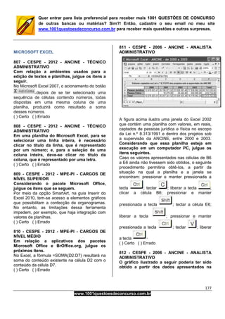 177
www.1001questoesdeconcurso.com.br
Quer entrar para lista preferencial para receber mais 1001 QUESTÕES DE CONCURSO
de outras bancas ou matérias? Sim?! Então, cadastre o seu email no meu site
www.1001questoesdeconcurso.com.br para receber mais questões e outras surpresas.
MICROSOFT EXCEL
807 - CESPE - 2012 - ANCINE - TÉCNICO
ADMINISTRATIVO
Com relação a ambientes usados para a
edição de textos e planilhas, julgue os itens a
seguir.
No Microsoft Excel 2007, o acionamento do botão
depois de se ter selecionado uma
sequência de células contendo números, todas
dispostas em uma mesma coluna de uma
planilha, produzirá como resultado a soma
desses números.
( ) Certo ( ) Errado
808 - CESPE - 2012 - ANCINE - TÉCNICO
ADMINISTRATIVO
Em uma planilha do Microsoft Excel, para se
selecionar uma linha inteira, é necessário
clicar no título da linha, que é representado
por um número; e, para a seleção de uma
coluna inteira, deve-se clicar no título da
coluna, que é representado por uma letra.
( ) Certo ( ) Errado
809 - CESPE - 2012 - MPE-PI - CARGOS DE
NÍVEL SUPERIOR
Considerando o pacote Microsoft Office,
julgue os itens que se seguem.
Por meio da opção SmartArt, na guia Inserir do
Excel 2010, tem-se acesso a elementos gráficos
que possibilitam a confecção de organogramas.
No entanto, as limitações dessa ferramenta
impedem, por exemplo, que haja integração com
valores de planilhas.
( ) Certo ( ) Errado
810 - CESPE - 2012 - MPE-PI - CARGOS DE
NÍVEL MÉDIO
Em relação a aplicativos dos pacotes
Microsoft Office e BrOffice.org, julgue os
próximos itens.
No Excel, a fórmula =SOMA(D2:D7) resultará na
soma do conteúdo existente na célula D2 com o
conteúdo da célula D7.
( ) Certo ( ) Errado
811 - CESPE - 2006 - ANCINE - ANALISTA
ADMINISTRATIVO
A figura acima ilustra uma janela do Excel 2002
que contém uma planilha com valores, em reais,
captados de pessoas jurídica e física no escopo
da Lei n.º 8.313/1991 e dentro dos projetos sob
a supervisão da ANCINE, entre 2000 e 2003.
Considerando que essa planilha esteja em
execução em um computador PC, julgue os
itens seguintes.
Caso os valores apresentados nas células de B6
a E6 ainda não tivessem sido obtidos, o seguinte
procedimento permitiria obtê-los, a partir da
situação na qual a planilha e a janela se
encontram: pressionar e manter pressionada a
tecla ; teclar ; liberar a tecla ;
clicar a célula B6; pressionar e manter
pressionada a tecla ; teclar a célula E6;
liberar a tecla ; pressionar e manter
pressionada a tecla ; teclar ; liberar
a tecla
( ) Certo ( ) Errado
812 - CESPE - 2006 - ANCINE - ANALISTA
ADMINISTRATIVO
O gráfico ilustrado a seguir poderia ter sido
obtido a partir dos dados apresentados na
 