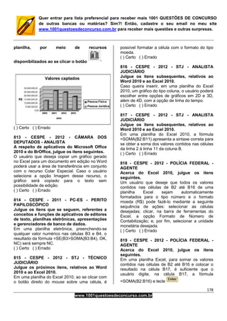 178
www.1001questoesdeconcurso.com.br
Quer entrar para lista preferencial para receber mais 1001 QUESTÕES DE CONCURSO
de outras bancas ou matérias? Sim?! Então, cadastre o seu email no meu site
www.1001questoesdeconcurso.com.br para receber mais questões e outras surpresas.
planilha, por meio de recursos
disponibilizados ao se clicar o botão
( ) Certo ( ) Errado
813 - CESPE - 2012 - CÂMARA DOS
DEPUTADOS - ANALISTA
A respeito de aplicativos do Microsoft Office
2010 e do BrOffice, julgue os itens seguintes.
O usuário que deseja copiar um gráfico gerado
no Excel para um documento em edição no Word
poderá usar a área de transferência em conjunto
com o recurso Colar Especial. Caso o usuário
selecione a opção Imagem desse recurso, o
gráfico será copiado para o texto sem
possibilidade de edição.
( ) Certo ( ) Errado
814 - CESPE - 2011 - PC-ES - PERITO
PAPILOSCÓPICO
Julgue os itens que se seguem, referentes a
conceitos e funções de aplicativos de editores
de texto, planilhas eletrônicas, apresentações
e gerenciadores de banco de dados.
Em uma planilha eletrônica, preenchendo-se
qualquer valor numérico nas células B3 e B4, o
resultado da fórmula =SE(B3>SOMA(B3:B4), OK,
NC) será sempre NC.
( ) Certo ( ) Errado
815 - CESPE - 2012 - STJ - TÉCNICO
JUDICIÁRIO
Julgue os próximos itens, relativos ao Word
2010 e ao Excel 2010.
Em uma planilha do Excel 2010, ao se clicar com
o botão direito do mouse sobre uma célula, é
possível formatar a célula com o formato do tipo
moeda.
( ) Certo ( ) Errado
816 - CESPE - 2012 - STJ - ANALISTA
JUDICIÁRIO
Julgue os itens subsequentes, relativos ao
Word 2010 e ao Excel 2010.
Caso queira inserir, em uma planilha do Excel
2010, um gráfico do tipo coluna, o usuário poderá
escolher entre opções de gráficos em 2D e 3D,
além de 4D, com a opção de linha do tempo.
( ) Certo ( ) Errado
817 - CESPE - 2012 - STJ - ANALISTA
JUDICIÁRIO
Julgue os itens subsequentes, relativos ao
Word 2010 e ao Excel 2010.
Em uma planilha do Excel 2010, a fórmula
=SOMA(B2:B11) apresenta a sintaxe correta para
se obter a soma dos valores contidos nas células
da linha 2 à linha 11 da coluna B.
( ) Certo ( ) Errado
818 - CESPE - 2012 - POLÍCIA FEDERAL -
AGENTE
Acerca do Excel 2010, julgue os itens
seguintes.
Um usuário que deseje que todos os valores
contidos nas células de B2 até B16 de uma
planilha Excel sejam automaticamente
formatados para o tipo número e o formato
moeda (R$) pode fazê-lo mediante a seguinte
sequência de ações: selecionar as células
desejadas; clicar, na barra de ferramentas do
Excel, a opção Formato de Número de
Contabilização; e, por fim, selecionar a unidade
monetária desejada.
( ) Certo ( ) Errado
819 - CESPE - 2012 - POLÍCIA FEDERAL -
AGENTE
Acerca do Excel 2010, julgue os itens
seguintes.
Em uma planilha Excel, para somar os valores
contidos nas células de B2 até B16 e colocar o
resultado na célula B17, é suficiente que o
usuário digite, na célula B17, a fórmula
=SOMA(B2:B16) e tecle
 