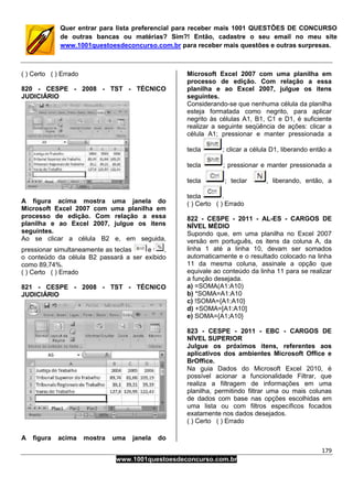 179
www.1001questoesdeconcurso.com.br
Quer entrar para lista preferencial para receber mais 1001 QUESTÕES DE CONCURSO
de outras bancas ou matérias? Sim?! Então, cadastre o seu email no meu site
www.1001questoesdeconcurso.com.br para receber mais questões e outras surpresas.
( ) Certo ( ) Errado
820 - CESPE - 2008 - TST - TÉCNICO
JUDICIÁRIO
A figura acima mostra uma janela do
Microsoft Excel 2007 com uma planilha em
processo de edição. Com relação a essa
planilha e ao Excel 2007, julgue os itens
seguintes.
Ao se clicar a célula B2 e, em seguida,
pressionar simultaneamente as teclas e ,
o conteúdo da célula B2 passará a ser exibido
como 89,74%.
( ) Certo ( ) Errado
821 - CESPE - 2008 - TST - TÉCNICO
JUDICIÁRIO
A figura acima mostra uma janela do
Microsoft Excel 2007 com uma planilha em
processo de edição. Com relação a essa
planilha e ao Excel 2007, julgue os itens
seguintes.
Considerando-se que nenhuma célula da planilha
esteja formatada como negrito, para aplicar
negrito às células A1, B1, C1 e D1, é suficiente
realizar a seguinte seqüência de ações: clicar a
célula A1; pressionar e manter pressionada a
tecla ; clicar a célula D1, liberando então a
tecla ; pressionar e manter pressionada a
tecla ; teclar , liberando, então, a
tecla .
( ) Certo ( ) Errado
822 - CESPE - 2011 - AL-ES - CARGOS DE
NÍVEL MÉDIO
Supondo que, em uma planilha no Excel 2007
versão em português, os itens da coluna A, da
linha 1 até a linha 10, devam ser somados
automaticamente e o resultado colocado na linha
11 da mesma coluna, assinale a opção que
equivale ao conteúdo da linha 11 para se realizar
a função desejada.
a) =SOMA(A1:A10)
b) *SOMA=A1:A10
c) !SOMA={A1:A10}
d) +SOMA=[A1:A10]
e) SOMA={A1;A10}
823 - CESPE - 2011 - EBC - CARGOS DE
NÍVEL SUPERIOR
Julgue os próximos itens, referentes aos
aplicativos dos ambientes Microsoft Office e
BrOffice.
Na guia Dados do Microsoft Excel 2010, é
possível acionar a funcionalidade Filtrar, que
realiza a filtragem de informações em uma
planilha, permitindo filtrar uma ou mais colunas
de dados com base nas opções escolhidas em
uma lista ou com filtros específicos focados
exatamente nos dados desejados.
( ) Certo ( ) Errado
 