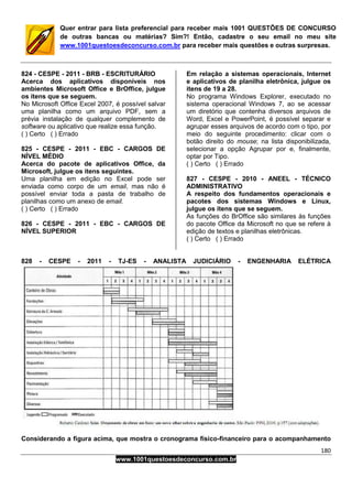 180
www.1001questoesdeconcurso.com.br
Quer entrar para lista preferencial para receber mais 1001 QUESTÕES DE CONCURSO
de outras bancas ou matérias? Sim?! Então, cadastre o seu email no meu site
www.1001questoesdeconcurso.com.br para receber mais questões e outras surpresas.
824 - CESPE - 2011 - BRB - ESCRITURÁRIO
Acerca dos aplicativos disponíveis nos
ambientes Microsoft Office e BrOffice, julgue
os itens que se seguem.
No Microsoft Office Excel 2007, é possível salvar
uma planilha como um arquivo PDF, sem a
prévia instalação de qualquer complemento de
software ou aplicativo que realize essa função.
( ) Certo ( ) Errado
825 - CESPE - 2011 - EBC - CARGOS DE
NÍVEL MÉDIO
Acerca do pacote de aplicativos Office, da
Microsoft, julgue os itens seguintes.
Uma planilha em edição no Excel pode ser
enviada como corpo de um email, mas não é
possível enviar toda a pasta de trabalho de
planilhas como um anexo de email.
( ) Certo ( ) Errado
826 - CESPE - 2011 - EBC - CARGOS DE
NÍVEL SUPERIOR
Em relação a sistemas operacionais, Internet
e aplicativos de planilha eletrônica, julgue os
itens de 19 a 28.
No programa Windows Explorer, executado no
sistema operacional Windows 7, ao se acessar
um diretório que contenha diversos arquivos de
Word, Excel e PowerPoint, é possível separar e
agrupar esses arquivos de acordo com o tipo, por
meio do seguinte procedimento: clicar com o
botão direito do mouse; na lista disponibilizada,
selecionar a opção Agrupar por e, finalmente,
optar por Tipo.
( ) Certo ( ) Errado
827 - CESPE - 2010 - ANEEL - TÉCNICO
ADMINISTRATIVO
A respeito dos fundamentos operacionais e
pacotes dos sistemas Windows e Linux,
julgue os itens que se seguem.
As funções do BrOffice são similares às funções
do pacote Office da Microsoft no que se refere à
edição de textos e planilhas eletrônicas.
( ) Certo ( ) Errado
828 - CESPE - 2011 - TJ-ES - ANALISTA JUDICIÁRIO - ENGENHARIA ELÉTRICA
Considerando a figura acima, que mostra o cronograma físico-financeiro para o acompanhamento
 