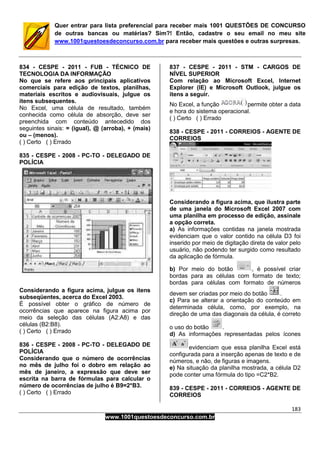 183
www.1001questoesdeconcurso.com.br
Quer entrar para lista preferencial para receber mais 1001 QUESTÕES DE CONCURSO
de outras bancas ou matérias? Sim?! Então, cadastre o seu email no meu site
www.1001questoesdeconcurso.com.br para receber mais questões e outras surpresas.
834 - CESPE - 2011 - FUB - TÉCNICO DE
TECNOLOGIA DA INFORMAÇÃO
No que se refere aos principais aplicativos
comerciais para edição de textos, planilhas,
materiais escritos e audiovisuais, julgue os
itens subsequentes.
No Excel, uma célula de resultado, também
conhecida como célula de absorção, deve ser
preenchida com conteúdo antecedido dos
seguintes sinais: = (igual), @ (arroba), + (mais)
ou – (menos).
( ) Certo ( ) Errado
835 - CESPE - 2008 - PC-TO - DELEGADO DE
POLÍCIA
Considerando a figura acima, julgue os itens
subseqüentes, acerca do Excel 2003.
É possível obter o gráfico de número de
ocorrências que aparece na figura acima por
meio da seleção das células (A2:A8) e das
células (B2:B8).
( ) Certo ( ) Errado
836 - CESPE - 2008 - PC-TO - DELEGADO DE
POLÍCIA
Considerando que o número de ocorrências
no mês de julho foi o dobro em relação ao
mês de janeiro, a expressão que deve ser
escrita na barra de fórmulas para calcular o
número de ocorrências de julho é B9=2*B3.
( ) Certo ( ) Errado
837 - CESPE - 2011 - STM - CARGOS DE
NÍVEL SUPERIOR
Com relação ao Microsoft Excel, Internet
Explorer (IE) e Microsoft Outlook, julgue os
itens a seguir.
No Excel, a função permite obter a data
e hora do sistema operacional.
( ) Certo ( ) Errado
838 - CESPE - 2011 - CORREIOS - AGENTE DE
CORREIOS
Considerando a figura acima, que ilustra parte
de uma janela do Microsoft Excel 2007 com
uma planilha em processo de edição, assinale
a opção correta.
a) As informações contidas na janela mostrada
evidenciam que o valor contido na célula D3 foi
inserido por meio de digitação direta de valor pelo
usuário, não podendo ter surgido como resultado
da aplicação de fórmula.
b) Por meio do botão , é possível criar
bordas para as células com formato de texto;
bordas para células com formato de números
devem ser criadas por meio do botão .
c) Para se alterar a orientação do conteúdo em
determinada célula, como, por exemplo, na
direção de uma das diagonais da célula, é correto
o uso do botão .
d) As informações representadas pelos ícones
evidenciam que essa planilha Excel está
configurada para a inserção apenas de texto e de
números, e não, de figuras e imagens.
e) Na situação da planilha mostrada, a célula D2
pode conter uma fórmula do tipo =C2*B2.
839 - CESPE - 2011 - CORREIOS - AGENTE DE
CORREIOS
 