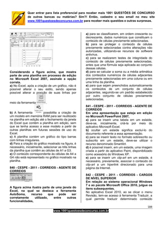 184
www.1001questoesdeconcurso.com.br
Quer entrar para lista preferencial para receber mais 1001 QUESTÕES DE CONCURSO
de outras bancas ou matérias? Sim?! Então, cadastre o seu email no meu site
www.1001questoesdeconcurso.com.br para receber mais questões e outras surpresas.
Considerando a figura acima, que mostra
parte de uma planilha em processo de edição
no Microsoft Excel 2007, assinale a opção
correta.
a) No Excel, após a criação de um gráfico, não é
possível alterar o seu estilo, sendo apenas
possível alterar a posição de suas linhas por
meio da ferramenta .
b) A ferramenta possibilita a criação de
um modelo em memória RAM para ser reutilizado
na planilha em edição até o fechamento da janela
do Excel que contém a planilha em edição, sem
que se tenha acesso a esse modelo a partir de
outras planilhas em futuras sessões de uso do
Excel.
c) A planilha contém um gráfico do tipo barras
com linhas irregulares.
d) Para a criação do gráfico mostrado na figura, é
necessário, inicialmente, selecionar as três linhas
da planilha que contêm as células de A1 a G3.
e) O conteúdo correspondente às células de A4 a
G4 não está representado no gráfico mostrado na
planilha.
840 - CESPE - 2011 - CORREIOS - AGENTE DE
CORREIOS
A figura acima ilustra parte de uma janela do
Excel, na qual se destaca a ferramenta
AutoSoma, recurso que pode ser
corretamente utilizado, entre outras
funcionalidades,
a) para se classificarem, em ordem crescente ou
decrescente, dados numéricos que constituam o
conteúdo de células previamente selecionadas.
b) para se proteger o conteúdo de células
previamente selecionadas contra alterações não
autorizadas, utilizando-se recursos de software
antivírus.
c) para se realizarem testes de integridade do
conteúdo de células previamente selecionadas,
antes que uma fórmula seja aplicada ao conjunto
dessas células.
d) para se calcular a soma ou a média aritmética
dos conteúdos numéricos de células adjacentes
previamente selecionadas em uma coluna ou em
uma linha da planilha.
e) para que sejam preenchidos automaticamente
os conteúdos de um conjunto de células
adjacentes, seguindo-se um padrão estabelecido
por outro conjunto de células previamente
selecionadas.
841 - CESPE - 2011 - CORREIOS - AGENTE DE
CORREIOS
Em uma apresentação que esteja em edição
no Microsoft PowerPoint 2007,
a) para se inserir uma tabela em um eslaide,
deve-se, inicialmente, criá-la por meio do
aplicativo Microsoft Excel.
b) ocultar um eslaide significa excluí-lo do
documento referente a essa apresentação.
c) para se inserir texto no formato sobrescrito ou
subscrito em um eslaide, deve-se utilizar o
recurso denominado SmartArt.
d) é possível inserir, em um eslaide, uma imagem
criada a partir do aplicativo Paint, disponibilizado
como acessório do Windows XP.
e) para se inserir um clip-art em um eslaide, é
necessário, previamente, associar o conteúdo do
clip-art a um hiperlink direcionado para uma
página da Internet.
842 - CESPE - 2011 - CORREIOS - CARGOS
DE NÍVEL SUPERIOR
Em relação ao sistema operacional Windows
7 e ao pacote Microsoft Office 2010, julgue os
itens subsequentes.
No aplicativo Excel 2010, ao se clicar o menu
Revisão, tem-se acesso à ferramenta Traduzir, a
qual permite traduzir determinado conteúdo
 