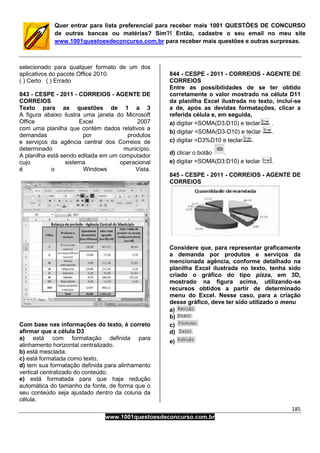 185
www.1001questoesdeconcurso.com.br
Quer entrar para lista preferencial para receber mais 1001 QUESTÕES DE CONCURSO
de outras bancas ou matérias? Sim?! Então, cadastre o seu email no meu site
www.1001questoesdeconcurso.com.br para receber mais questões e outras surpresas.
selecionado para qualquer formato de um dos
aplicativos do pacote Office 2010.
( ) Certo ( ) Errado
843 - CESPE - 2011 - CORREIOS - AGENTE DE
CORREIOS
Texto para as questões de 1 a 3
A figura abaixo ilustra uma janela do Microsoft
Office Excel 2007
com uma planilha que contém dados relativos a
demandas por produtos
e serviços da agência central dos Correios de
determinado município.
A planilha está sendo editada em um computador
cujo sistema operacional
é o Windows Vista.
Com base nas informações do texto, é correto
afirmar que a célula D3
a) está com formatação definida para
alinhamento horizontal centralizado.
b) está mesclada.
c) está formatada como texto.
d) tem sua formatação definida para alinhamento
vertical centralizado do conteúdo.
e) está formatada para que haja redução
automática do tamanho da fonte, de forma que o
seu conteúdo seja ajustado dentro da coluna da
célula.
844 - CESPE - 2011 - CORREIOS - AGENTE DE
CORREIOS
Entre as possibilidades de se ter obtido
corretamente o valor mostrado na célula D11
da planilha Excel ilustrada no texto, inclui-se
a de, após as devidas formatações, clicar a
referida célula e, em seguida,
a) digitar =SOMA(D3;D10) e teclar .
b) digitar =SOMA(D3-D10) e teclar .
c) digitar =D3%D10 e teclar .
d) clicar o botão .
e) digitar =SOMA(D3:D10) e teclar .
845 - CESPE - 2011 - CORREIOS - AGENTE DE
CORREIOS
Considere que, para representar graficamente
a demanda por produtos e serviços da
mencionada agência, conforme detalhado na
planilha Excel ilustrada no texto, tenha sido
criado o gráfico do tipo pizza, em 3D,
mostrado na figura acima, utilizando-se
recursos obtidos a partir de determinado
menu do Excel. Nesse caso, para a criação
desse gráfico, deve ter sido utilizado o menu
a)
b)
c)
d)
e)
 