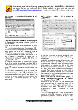 186
www.1001questoesdeconcurso.com.br
Quer entrar para lista preferencial para receber mais 1001 QUESTÕES DE CONCURSO
de outras bancas ou matérias? Sim?! Então, cadastre o seu email no meu site
www.1001questoesdeconcurso.com.br para receber mais questões e outras surpresas.
846 - CESPE - 2011 - CORREIOS - AGENTE DE
CORREIOS
Com relação à janela do Excel 2003 mostrada
na figura acima e a esse programa, assinale a
opção correta.
a) Ao se clicar a célula B3 e, em seguida, o botão
, o conteúdo da célula será alterado para 400.
b) Para se selecionar o grupo de células formado
pelas células A1, A2 e A3, é suficiente clicar a
célula A1 e, em seguida, clicar a célula A3.
c) Para se somarem os valores das células B2 e
B3 e colocar o resultado na célula B4, é
suficiente clicar a célula B4, digitar =B2+B3 e, em
seguida, teclar .
d) Para se multiplicarem os valores das células
B2 e C2 e colocar o resultado na célula D2, é
suficiente selecionar as células B2 e C2 e clicar o
botão , próximo ao canto superior direito da
janela.
e) Caso sejam selecionadas todas as células da
planilha e se clique o botão , será aberta uma
ferramenta de revisão ortográfica que permitirá a
procura de erros ortográficos nas células da
planilha que contenham palavras da língua
portuguesa.
847 - CESPE - 2008 - TST - ANALISTA
JUDICIÁRIO
A planilha mostrada na janela do Excel 2007,
ilustrada acima, apresenta dados referentes à
importação de
materiais para três empresas diferentes, em que
foram informados as quantidades e os valores
unitários dos materiais. Para armazenar essas
informações, as células de B3 a B5 estão
formatadas para número, enquanto as células de
C3 a C5 e de D3 a D5 estão formatadas para
moeda. Para cada empresa, o valor total da
compra de material realizada deve ser obtido
pelo produto da quantidade de material importado
pelo seu valor unitário em reais.
Com base nessas informações, julgue os
itens subseqüentes,relativos à planilha
mostrada e ao Excel 2007.
Sabendo-se que a célula D3 está selecionada,
para se preencher as células de D3 a D5 de
acordo com as informações apresentadas, é
suficiente que seja realizado o seguinte
procedimento: digitar =(B3*C3) e teclar
clicar a célula D3; clicar o canto inferior
direito da célula D3, mantendo o botão do mouse
pressionado; arrastar o ponteiro do mouse até o
 