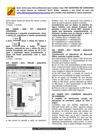 187
www.1001questoesdeconcurso.com.br
Quer entrar para lista preferencial para receber mais 1001 QUESTÕES DE CONCURSO
de outras bancas ou matérias? Sim?! Então, cadastre o seu email no meu site
www.1001questoesdeconcurso.com.br para receber mais questões e outras surpresas.
canto inferior direito da célula D5; liberar o botão
do mouse.
( ) Certo ( ) Errado
848 - CESPE - 2008 - TST - ANALISTA
JUDICIÁRIO
Considere-se o seguinte procedimento: clicar
a célula C3; pressionar e manter pressionada
a tecla clicar a célula C5; liberar a
tecla clicar o botão Nessa
situação, sabendo-se que a célula C6 tem a
mesma formatação das células de C3 a C5,
após a realização desse procedimento, a
célula C6 ficará preenchida com o valor
2.521,00.
( ) Certo ( ) Errado
849 - CESPE - 2010 - TRE-MT - ANALISTA
JUDICIÁRIO
A tela acima foi gerada a partir do aplicativo
BrOffice Calc. 3.0 e apresenta uma planilha a
partir da qual foi gerado o gráfico mostrado.
Considerando que os dados na planilha da
figura (células com dados) tivessem sido
gerados a partir do Excel 2007, assinale a
opção que apresenta, respectivamente, as
fórmulas corretas para se calcular o total e a
média dos eleitores no Excel 2007.
a) = Total(A1,B3) e = média(A1:B3)
b) =Soma(B2:B3) e = média(B2:B3)
c) =Total(B2:B3) e = média (B2,B3)
d) =Soma(A1e B3) e = média(A1;B3)
e) =Soma(A1:B3) e = média(A1:B3)
850 - CESPE - 2010 - TRE-MT - ANALISTA
JUDICIÁRIO
Considerando os aplicativos do Microsoft
Office, assinale a opção correta.
a) A desvantagem de se utilizar o MS Word para
a edição de tabelas é a impossibilidade de criar
fórmulas para totalizar valores.
b) Ao se criar uma apresentação no MS Power
Point, é possível inserir textos do MS Word ou da
Internet e ainda inserir planilha do MS Excel bem
como imagens e vídeos de diversos tipos.
c) No MS Excel 2007, a criação de macros é
possível com a instalação do plugin macroware.
d) Ao se copiar um resultado de uma fórmula
criada no MS Excel e colá-lo em um relatório
criado no MS Word, quando alterados os dados
no MS Excel, o valor apresentado no MS Word
será alterado automaticamente.
e) Para se criar um organograma no MS Word, é
necessário instalar o Microsoft Organise.
851 - CESPE - 2011 - CORREIOS - ANALISTA
DE CORREIOS
A respeito de ferramentas usadas em
aplicações de escritório, julgue os itens a
seguir.
Considere que, em planilha elaborada no
Microsoft Excel 2003 ou 2007, algumas células
tenham sido protegidas internamente, por meio
de senha, de forma que elas não possam ser
editadas, e a planilha tenha sido salva em
arquivo. Nesse caso, ao se abrir a planilha em
questão no Calc do BrOffice 3.2, para que tais
células sejam editadas, é suficiente realizar os
seguintes procedimentos, nessa ordem: no menu
Ferramentas, clicar a opção Proteger documento,
 