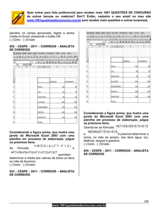 188
www.1001questoesdeconcurso.com.br
Quer entrar para lista preferencial para receber mais 1001 QUESTÕES DE CONCURSO
de outras bancas ou matérias? Sim?! Então, cadastre o seu email no meu site
www.1001questoesdeconcurso.com.br para receber mais questões e outras surpresas.
planilha; no campo apropriado, digitar a senha
criada no Excel; pressionar o botão OK.
( ) Certo ( ) Errado
852 - CESPE - 2011 - CORREIOS - ANALISTA
DE CORREIOS
Considerando a figura acima, que ilustra uma
janela do Microsoft Excel 2003 com uma
planilha em processo de elaboração, julgue
os próximos itens.
As fórmulas e
permitem
determinar a média dos valores de todos os itens
no mês de fevereiro.
( ) Certo ( ) Errado
853 - CESPE - 2011 - CORREIOS - ANALISTA
DE CORREIOS
Considerando a figura acima, que ilustra uma
janela do Microsoft Excel 2003 com uma
planilha em processo de elaboração, julgue
os próximos itens.
Usando-se as fórmulas
e é possível determinar a
soma, no mês de janeiro, dos itens água, luz,
telefone, aluguel e gasolina.
( ) Certo ( ) Errado
854 - CESPE - 2011 - CORREIOS - ANALISTA
DE CORREIOS
 