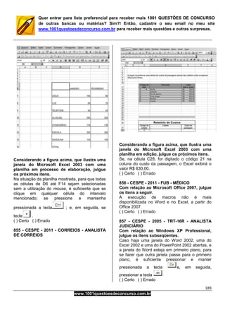 189
www.1001questoesdeconcurso.com.br
Quer entrar para lista preferencial para receber mais 1001 QUESTÕES DE CONCURSO
de outras bancas ou matérias? Sim?! Então, cadastre o seu email no meu site
www.1001questoesdeconcurso.com.br para receber mais questões e outras surpresas.
Considerando a figura acima, que ilustra uma
janela do Microsoft Excel 2003 com uma
planilha em processo de elaboração, julgue
os próximos itens.
Na situação da planilha mostrada, para que todas
as células de D6 até F14 sejam selecionadas
sem a utilização do mouse, é suficiente que se
clique em qualquer célula do intervalo
mencionado; se pressione e mantenha
pressionada a tecla ; e, em seguida, se
tecle .
( ) Certo ( ) Errado
855 - CESPE - 2011 - CORREIOS - ANALISTA
DE CORREIOS
Considerando a figura acima, que ilustra uma
janela do Microsoft Excel 2003 com uma
planilha em edição, julgue os próximos itens.
Se, na célula C28, for digitado o código 21 na
coluna do custo da passagem, o Excel exibirá o
valor R$ 630,00.
( ) Certo ( ) Errado
856 - CESPE - 2011 - FUB - MÉDICO
Com relação ao Microsoft Office 2007, julgue
os itens a seguir.
A execução de macros não é mais
disponibilizada no Word e no Excel, a partir do
Office 2007.
( ) Certo ( ) Errado
857 - CESPE - 2005 - TRT-16R - ANALISTA
JUDICIÁRIO
Com relação ao Windows XP Professional,
julgue os itens subseqüentes.
Caso haja uma janela do Word 2002, uma do
Excel 2002 e uma do PowerPoint 2002 abertas, e
a janela do Word esteja em primeiro plano, para
se fazer que outra janela passe para o primeiro
plano, é suficiente pressionar e manter
pressionada a tecla e, em seguida,
pressionar a tecla
( ) Certo ( ) Errado
 