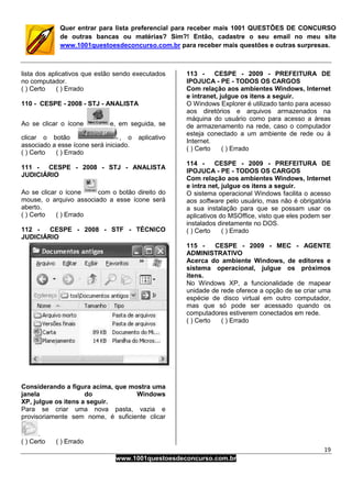 19
www.1001questoesdeconcurso.com.br
Quer entrar para lista preferencial para receber mais 1001 QUESTÕES DE CONCURSO
de outras bancas ou matérias? Sim?! Então, cadastre o seu email no meu site
www.1001questoesdeconcurso.com.br para receber mais questões e outras surpresas.
lista dos aplicativos que estão sendo executados
no computador.
( ) Certo ( ) Errado
110 - CESPE - 2008 - STJ - ANALISTA
Ao se clicar o ícone e, em seguida, se
clicar o botão , o aplicativo
associado a esse ícone será iniciado.
( ) Certo ( ) Errado
111 - CESPE - 2008 - STJ - ANALISTA
JUDICIÁRIO
Ao se clicar o ícone com o botão direito do
mouse, o arquivo associado a esse ícone será
aberto.
( ) Certo ( ) Errado
112 - CESPE - 2008 - STF - TÉCNICO
JUDICIÁRIO
Considerando a figura acima, que mostra uma
janela do Windows
XP, julgue os itens a seguir.
Para se criar uma nova pasta, vazia e
provisoriamente sem nome, é suficiente clicar
.
( ) Certo ( ) Errado
113 - CESPE - 2009 - PREFEITURA DE
IPOJUCA - PE - TODOS OS CARGOS
Com relação aos ambientes Windows, Internet
e intranet, julgue os itens a seguir.
O Windows Explorer é utilizado tanto para acesso
aos diretórios e arquivos armazenados na
máquina do usuário como para acesso a áreas
de armazenamento na rede, caso o computador
esteja conectado a um ambiente de rede ou à
Internet.
( ) Certo ( ) Errado
114 - CESPE - 2009 - PREFEITURA DE
IPOJUCA - PE - TODOS OS CARGOS
Com relação aos ambientes Windows, Internet
e intra net, julgue os itens a seguir.
O sistema operacional Windows facilita o acesso
aos software pelo usuário, mas não é obrigatória
a sua instalação para que se possam usar os
aplicativos do MSOffice, visto que eles podem ser
instalados diretamente no DOS.
( ) Certo ( ) Errado
115 - CESPE - 2009 - MEC - AGENTE
ADMINISTRATIVO
Acerca do ambiente Windows, de editores e
sistema operacional, julgue os próximos
itens.
No Windows XP, a funcionalidade de mapear
unidade de rede oferece a opção de se criar uma
espécie de disco virtual em outro computador,
mas que só pode ser acessado quando os
computadores estiverem conectados em rede.
( ) Certo ( ) Errado
 