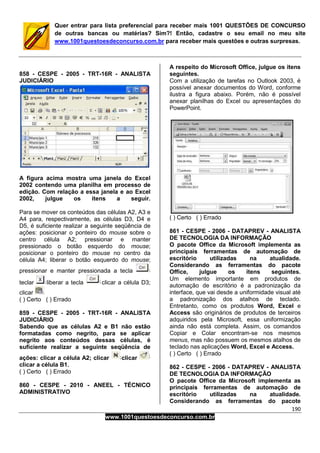 190
www.1001questoesdeconcurso.com.br
Quer entrar para lista preferencial para receber mais 1001 QUESTÕES DE CONCURSO
de outras bancas ou matérias? Sim?! Então, cadastre o seu email no meu site
www.1001questoesdeconcurso.com.br para receber mais questões e outras surpresas.
858 - CESPE - 2005 - TRT-16R - ANALISTA
JUDICIÁRIO
A figura acima mostra uma janela do Excel
2002 contendo uma planilha em processo de
edição. Com relação a essa janela e ao Excel
2002, julgue os itens a seguir.
Para se mover os conteúdos das células A2, A3 e
A4 para, respectivamente, as células D3, D4 e
D5, é suficiente realizar a seguinte seqüência de
ações: posicionar o ponteiro do mouse sobre o
centro célula A2; pressionar e manter
pressionado o botão esquerdo do mouse;
posicionar o ponteiro do mouse no centro da
célula A4; liberar o botão esquerdo do mouse;
pressionar e manter pressionada a tecla
teclar liberar a tecla clicar a célula D3;
clicar
( ) Certo ( ) Errado
859 - CESPE - 2005 - TRT-16R - ANALISTA
JUDICIÁRIO
Sabendo que as células A2 e B1 não estão
formatadas como negrito, para se aplicar
negrito aos conteúdos dessas células, é
suficiente realizar a seguinte seqüência de
ações: clicar a célula A2; clicar clicar
clicar a célula B1.
( ) Certo ( ) Errado
860 - CESPE - 2010 - ANEEL - TÉCNICO
ADMINISTRATIVO
A respeito do Microsoft Office, julgue os itens
seguintes.
Com a utilização de tarefas no Outlook 2003, é
possível anexar documentos do Word, conforme
ilustra a figura abaixo. Porém, não é possível
anexar planilhas do Excel ou apresentações do
PowerPoint.
( ) Certo ( ) Errado
861 - CESPE - 2006 - DATAPREV - ANALISTA
DE TECNOLOGIA DA INFORMAÇÃO
O pacote Office da Microsoft implementa as
principais ferramentas de automação de
escritório utilizadas na atualidade.
Considerando as ferramentas do pacote
Office, julgue os itens seguintes.
Um elemento importante em produtos de
automação de escritório é a padronização da
interface, que vai desde a uniformidade visual até
a padronização dos atalhos de teclado.
Entretanto, como os produtos Word, Excel e
Access são originários de produtos de terceiros
adquiridos pela Microsoft, essa uniformização
ainda não está completa. Assim, os comandos
Copiar e Colar encontram-se nos mesmos
menus, mas não possuem os mesmos atalhos de
teclado nas aplicações Word, Excel e Access.
( ) Certo ( ) Errado
862 - CESPE - 2006 - DATAPREV - ANALISTA
DE TECNOLOGIA DA INFORMAÇÃO
O pacote Office da Microsoft implementa as
principais ferramentas de automação de
escritório utilizadas na atualidade.
Considerando as ferramentas do pacote
 