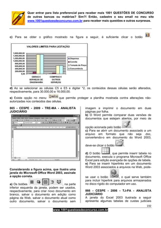 192
www.1001questoesdeconcurso.com.br
Quer entrar para lista preferencial para receber mais 1001 QUESTÕES DE CONCURSO
de outras bancas ou matérias? Sim?! Então, cadastre o seu email no meu site
www.1001questoesdeconcurso.com.br para receber mais questões e outras surpresas.
c) Para se obter o gráfico mostrado na figura a seguir, é suficiente clicar o botão
d) Ao se selecionar as células C5 e E5 e digitar *2, os conteúdos dessas células serão alterados,
respectivamente, para 30.000,00 e 16.000,00.
e) Existe opção no menu que permite proteger a planilha mostrada contra alterações não-
autorizadas nos conteúdos das células.
865 - CESPE - 2009 - TRE-MA - ANALISTA
JUDICIÁRIO
Considerando a figura acima, que ilustra uma
janela do Microsoft Office Word 2003, assinale
a opção correta.
a) Os botões , na parte
inferior esquerda da janela, podem ser usados,
respectivamente, para criar novo documento em
branco, salvar o documento em edição como
página da Web, salvar o documento atual como
outro documento, salvar o documento sem
imagem e imprimir o documento em duas
páginas por folha.
b) O Word permite comparar duas versões de
documentos que estejam abertos, por meio de
opção acionada pelo botão .
c) Para se abrir um documento associado a um
arquivo em formato que não seja .doc,
convertendo-o em documento do Word 2003,
deve-se clicar o botão .
d) O botão , que permite inserir tabela no
documento, executa o programa Microsoft Office
Excel para edição avançada de opções de tabela.
e) Para se inserir hiperlinks em um documento
Word 2003 associados a arquivos na Web, pode-
se usar o botão , o qual serve também
para incluir hiperlink para arquivos armazenados
no disco rígido do computador em uso.
866 - CESPE - 2006 - TJ-PA - ANALISTA
JUDICIÁRIO
A janela do Excel 2003 ilustrada a seguir
apresenta algumas tabelas de custas judiciais
 
