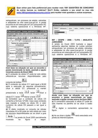 193
www.1001questoesdeconcurso.com.br
Quer entrar para lista preferencial para receber mais 1001 QUESTÕES DE CONCURSO
de outras bancas ou matérias? Sim?! Então, cadastre o seu email no meu site
www.1001questoesdeconcurso.com.br para receber mais questões e outras surpresas.
extrajudiciais, em processo de edição, extraídas
e adaptadas do sítio www.tj.pa.gov.br. A janela
encontra-se em execução em um computador PC
cujo sistema operacional é o Windows XP.
Com base na situação em que se encontra a
janela mencionada no texto, assinale a opção
incorreta acerca do Excel 2003.
a) O conteúdo da célula C7 pode ter sido obtido
utilizando-se recursos disponibilizados pelo
conjunto de botões
b) O conteúdo da célula C11 será igual a 68,80
após a execução do seguinte procedimento:
clicar a célula C7; pressionar e manter
pressionada a tecla ; teclar clicar a
célula C11; teclar liberar a tecla .
c) Considere que o conteúdo da célula C5
contenha a fórmula =2*C$4. Caso esse conteúdo
seja copiado e colado na célula C9, o valor
numérico da célula C9 passará a ser igual a
75,20.
d) O efeito mostrado no conjunto de células
mescladas A3 e B3 pode ter sido obtido por meio
de recursos disponibilizados ao se clicar a guia
na janela do Excel 2003 parcialmente
mostrada na figura a seguir.
867 - CESPE - 2006 - TJ-PA - ANALISTA
JUDICIÁRIO
A janela do Excel 2003 ilustrada a seguir
apresenta algumas tabelas de custas judiciais
extrajudiciais, em processo de edição, extraídas
e adaptadas do sítio www.tj.pa.gov.br. A janela
encontra-se em execução em um computador PC
cujo sistema operacional é o Windows XP.
Ainda com base na situação em que se
encontra a janela mencionada no texto,
assinale a opção correta acerca do Exce 2003.
a) O comentário associado à célula C7 pode ter
sido inserido na planilha ao se clicar o botão
e digitar o comentário apresentado na
figura.
b) Ao se clicar o botão será executada uma
janela do Internet Explorer.
 