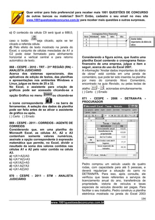 194
www.1001questoesdeconcurso.com.br
Quer entrar para lista preferencial para receber mais 1001 QUESTÕES DE CONCURSO
de outras bancas ou matérias? Sim?! Então, cadastre o seu email no meu site
www.1001questoesdeconcurso.com.br para receber mais questões e outras surpresas.
c) O conteúdo da célula C9 será igual a 688,0,
caso o botão seja clicado, após se ter
clicado a referida célula.
d) Pelo efeito de texto mostrado na janela do
Excel, o conjunto de células mescladas de A1 a
C2 pode estar formatado para alinhamento
horizontal e vertical central e para retorno
automático de texto.
868 - CESPE - 2010 - TRT - 21ª REGIÃO (RN) -
ANALISTA JUDICIÁRIO
Acerca dos sistemas operacionais, dos
aplicativos de edição de textos, das planilhas
e apresentações nos ambientes Windows e
Linux, julgue os itens de 25 a 32.
No Excel, o assistente para criação de
gráficos pode ser acessado clicando-se a
opção Gráfico no menu ou clicando-se
o ícone correspondente - - na barra de
ferramentas. A seleção dos dados da planilha
pode ser feita antes de se ativar o assistente
de gráfico ou após.
( ) Certo ( ) Errado
869 - CESPE - 2011 - CORREIOS - AGENTE DE
CORREIOS
Considerando que, em uma planilha do
Microsoft Excel, as células A1, A2 e A3
contenham somente valores numéricos,
assinale a opção correspondente à expressão
matemática que permite, no Excel, dividir o
resultado da soma dos valores contidos nas
células A1 e A2 pelo valor contido na célula
A3.
a) =(A1+A2)/A3
b) =(A1*A2)+A3
c) =(A1/A2)+A3
d) =(A1-A2)*A3
e) =(A1-A2)/A3
870 - CESPE - 2011 - STM - ANALISTA
JUDICIÁRIO
Considerando a figura acima, que ilustra uma
planilha Excel contendo o cronograma físico-
financeiro de uma empresa, julgue o item a
seguir, acerca do uso do Excel 2007.
A informação “Anotar dados importantes do diário
de obras” está contida em uma janela de
comentário, que pode ter sido inserida na planilha
por meio do comando Novo Comentário,
encontrado na guia Revisão, ou pelas teclas de
atalho , acionadas simultaneamente.
( ) Certo ( ) Errado
871 - CESPE - 2006 - DETRAN-PA -
PROCURADOR
Pedro comprou um veículo usado de quatro
rodas, com capacidade para até 5 pessoas, e
deverá regularizar a situação do carro no
DETRAN/PA. Para isso, após consulta, ele
verificou que taxas referentes a serviços de
licenciamento anual do ano, transferência de
propriedade, vistoria de veículos e taxas
especiais de veículos deverão ser pagas. Para
facilitar o seu trabalho, Pedro construiu a planilha
eletrônica mostrada na janela do Excel 2003
 