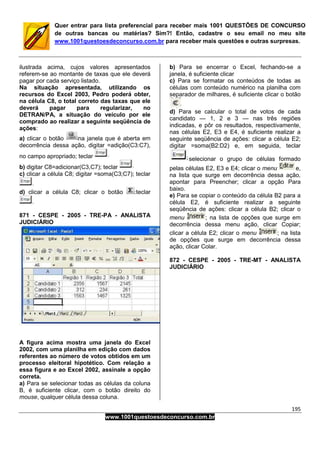 195
www.1001questoesdeconcurso.com.br
Quer entrar para lista preferencial para receber mais 1001 QUESTÕES DE CONCURSO
de outras bancas ou matérias? Sim?! Então, cadastre o seu email no meu site
www.1001questoesdeconcurso.com.br para receber mais questões e outras surpresas.
ilustrada acima, cujos valores apresentados
referem-se ao montante de taxas que ele deverá
pagar por cada serviço listado.
Na situação apresentada, utilizando os
recursos do Excel 2003, Pedro poderá obter,
na célula C8, o total correto das taxas que ele
deverá pagar para regularizar, no
DETRAN/PA, a situação do veículo por ele
comprado ao realizar a seguinte seqüência de
ações:
a) clicar o botão na janela que é aberta em
decorrência dessa ação, digitar =adição(C3:C7),
no campo apropriado; teclar
b) digitar C8=adicionar(C3,C7); teclar
c) clicar a célula C8; digitar =soma(C3;C7); teclar
d) clicar a célula C8; clicar o botão teclar
871 - CESPE - 2005 - TRE-PA - ANALISTA
JUDICIÁRIO
A figura acima mostra uma janela do Excel
2002, com uma planilha em edição com dados
referentes ao número de votos obtidos em um
processo eleitoral hipotético. Com relação a
essa figura e ao Excel 2002, assinale a opção
correta.
a) Para se selecionar todas as células da coluna
B, é suficiente clicar, com o botão direito do
mouse, qualquer célula dessa coluna.
b) Para se encerrar o Excel, fechando-se a
janela, é suficiente clicar
c) Para se formatar os conteúdos de todas as
células com conteúdo numérico na planilha com
separador de milhares, é suficiente clicar o botão
d) Para se calcular o total de votos de cada
candidato — 1, 2 e 3 — nas três regiões
indicadas, e pôr os resultados, respectivamente,
nas células E2, E3 e E4, é suficiente realizar a
seguinte seqüência de ações: clicar a célula E2;
digitar =soma(B2:D2) e, em seguida, teclar
selecionar o grupo de células formado
pelas células E2, E3 e E4; clicar o menu e,
na lista que surge em decorrência dessa ação,
apontar para Preencher; clicar a opção Para
baixo.
e) Para se copiar o conteúdo da célula B2 para a
célula E2, é suficiente realizar a seguinte
seqüência de ações: clicar a célula B2; clicar o
menu ; na lista de opções que surge em
decorrência dessa menu ação, clicar Copiar;
clicar a célula E2; clicar o menu ; na lista
de opções que surge em decorrência dessa
ação, clicar Colar.
872 - CESPE - 2005 - TRE-MT - ANALISTA
JUDICIÁRIO
 