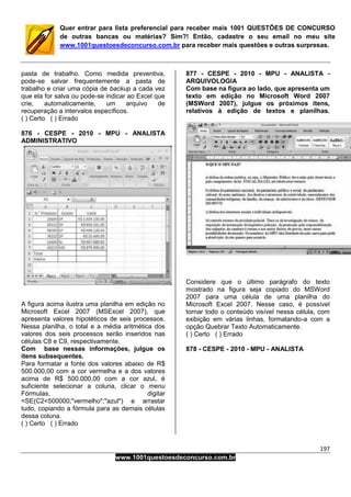 197
www.1001questoesdeconcurso.com.br
Quer entrar para lista preferencial para receber mais 1001 QUESTÕES DE CONCURSO
de outras bancas ou matérias? Sim?! Então, cadastre o seu email no meu site
www.1001questoesdeconcurso.com.br para receber mais questões e outras surpresas.
pasta de trabalho. Como medida preventiva,
pode-se salvar frequentemente a pasta de
trabalho e criar uma cópia de backup a cada vez
que ela for salva ou pode-se indicar ao Excel que
crie, automaticamente, um arquivo de
recuperação a intervalos específicos.
( ) Certo ( ) Errado
876 - CESPE - 2010 - MPU - ANALISTA
ADMINISTRATIVO
A figura acima ilustra uma planilha em edição no
Microsoft Excel 2007 (MSExcel 2007), que
apresenta valores hipotéticos de seis processos.
Nessa planilha, o total e a média aritmética dos
valores dos seis processos serão inseridos nas
células C8 e C9, respectivamente.
Com base nessas informações, julgue os
itens subsequentes.
Para formatar a fonte dos valores abaixo de R$
500.000,00 com a cor vermelha e a dos valores
acima de R$ 500.000,00 com a cor azul, é
suficiente selecionar a coluna, clicar o menu
Fórmulas, digitar
=SE(C2<500000;"vermelho";"azul") e arrastar
tudo, copiando a fórmula para as demais células
dessa coluna.
( ) Certo ( ) Errado
877 - CESPE - 2010 - MPU - ANALISTA -
ARQUIVOLOGIA
Com base na figura ao lado, que apresenta um
texto em edição no Microsoft Word 2007
(MSWord 2007), julgue os próximos itens,
relativos à edição de textos e planilhas.
Considere que o último parágrafo do texto
mostrado na figura seja copiado do MSWord
2007 para uma célula de uma planilha do
Microsoft Excel 2007. Nesse caso, é possível
tornar todo o conteúdo visível nessa célula, com
exibição em várias linhas, formatando-a com a
opção Quebrar Texto Automaticamente.
( ) Certo ( ) Errado
878 - CESPE - 2010 - MPU - ANALISTA
 