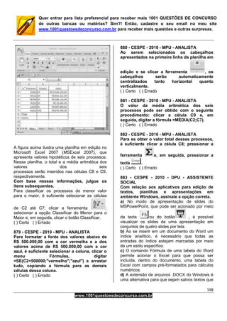 198
www.1001questoesdeconcurso.com.br
Quer entrar para lista preferencial para receber mais 1001 QUESTÕES DE CONCURSO
de outras bancas ou matérias? Sim?! Então, cadastre o seu email no meu site
www.1001questoesdeconcurso.com.br para receber mais questões e outras surpresas.
A figura acima ilustra uma planilha em edição no
Microsoft Excel 2007 (MSExcel 2007), que
apresenta valores hipotéticos de seis processos.
Nessa planilha, o total e a média aritmética dos
valores dos seis
processos serão inseridos nas células C8 e C9,
respectivamente.
Com base nessas informações, julgue os
itens subsequentes.
Para classificar os processos do menor valor
para o maior, é suficiente selecionar as células
de C2 até C7; clicar a ferramenta ;
selecionar a opção Classificar do Menor para o
Maior e, em seguida, clicar o botão Classificar.
( ) Certo ( ) Errado
879 - CESPE - 2010 - MPU - ANALISTA
Para formatar a fonte dos valores abaixo de
R$ 500.000,00 com a cor vermelha e a dos
valores acima de R$ 500.000,00 com a cor
azul, é suficiente selecionar a coluna, clicar o
menu Fórmulas, digitar
=SE(C2<500000;"vermelho";"azul") e arrastar
tudo, copiando a fórmula para as demais
células dessa coluna.
( ) Certo ( ) Errado
880 - CESPE - 2010 - MPU - ANALISTA
Ao serem selecionados os cabeçalhos
apresentados na primeira linha da planilha em
edição e se clicar a ferramenta , os
cabeçalhos serão automaticamente
centralizados tanto horizontal quanto
verticalmente.
( ) Certo ( ) Errado
881 - CESPE - 2010 - MPU - ANALISTA
O valor da média aritmética dos seis
processos pode ser obtido com o seguinte
procedimento: clicar a célula C9 e, em
seguida, digitar a fórmula =MÉDIA(C2;C7).
( ) Certo ( ) Errado
882 - CESPE - 2010 - MPU - ANALISTA
Para se obter o valor total desses processos,
é suficiente clicar a célula C8; pressionar a
ferramenta e, em seguida, pressionar a
tecla .
( ) Certo ( ) Errado
883 - CESPE - 2010 - DPU - ASSISTENTE
SOCIAL
Com relação aos aplicativos para edição de
textos, planilhas e apresentações em
ambiente Windows, assinale a opção correta.
a) No modo de apresentação de slides do
MSPowerPoint, que pode ser acionado por meio
da tecla ou do botão , é possível
visualizar os slides de uma apresentação em
conjuntos de quatro slides por tela.
b) Ao se inserir em um documento do Word um
índice analítico, é necessário que todas as
entradas do índice estejam marcadas por meio
de um estilo específico.
c) O comando Fórmula de uma tabela do Word
permite acionar o Excel para que possa ser
incluída, dentro do documento, uma tabela do
Excel com campos pré-formatados para cálculos
numéricos.
d) A extensão de arquivos .DOCX do Windows é
uma alternativa para que sejam salvos textos que
 