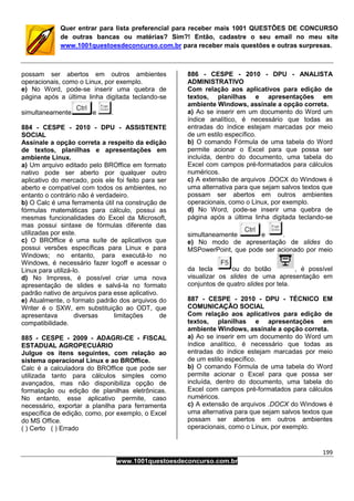 199
www.1001questoesdeconcurso.com.br
Quer entrar para lista preferencial para receber mais 1001 QUESTÕES DE CONCURSO
de outras bancas ou matérias? Sim?! Então, cadastre o seu email no meu site
www.1001questoesdeconcurso.com.br para receber mais questões e outras surpresas.
possam ser abertos em outros ambientes
operacionais, como o Linux, por exemplo.
e) No Word, pode-se inserir uma quebra de
página após a última linha digitada teclando-se
simultaneamente e .
884 - CESPE - 2010 - DPU - ASSISTENTE
SOCIAL
Assinale a opção correta a respeito da edição
de textos, planilhas e apresentações em
ambiente Linux.
a) Um arquivo editado pelo BROffice em formato
nativo pode ser aberto por qualquer outro
aplicativo do mercado, pois ele foi feito para ser
aberto e compatível com todos os ambientes, no
entanto o contrário não é verdadeiro.
b) O Calc é uma ferramenta útil na construção de
fórmulas matemáticas para cálculo, possui as
mesmas funcionalidades do Excel da Microsoft,
mas possui sintaxe de fórmulas diferente das
utilizadas por este.
c) O BROffice é uma suíte de aplicativos que
possui versões específicas para Linux e para
Windows; no entanto, para executá-lo no
Windows, é necessário fazer logoff e acessar o
Linux para utilizá-lo.
d) No Impress, é possível criar uma nova
apresentação de slides e salvá-la no formato
padrão nativo de arquivos para esse aplicativo.
e) Atualmente, o formato padrão dos arquivos do
Writer é o SXW, em substituição ao ODT, que
apresentava diversas limitações de
compatibilidade.
885 - CESPE - 2009 - ADAGRI-CE - FISCAL
ESTADUAL AGROPECUÁRIO
Julgue os itens seguintes, com relação ao
sistema operacional Linux e ao BROffice.
Calc é a calculadora do BROffice que pode ser
utilizada tanto para cálculos simples como
avançados, mas não disponibiliza opção de
formatação ou edição de planilhas eletrônicas.
No entanto, esse aplicativo permite, caso
necessário, exportar a planilha para ferramenta
específica de edição, como, por exemplo, o Excel
do MS Office.
( ) Certo ( ) Errado
886 - CESPE - 2010 - DPU - ANALISTA
ADMINISTRATIVO
Com relação aos aplicativos para edição de
textos, planilhas e apresentações em
ambiente Windows, assinale a opção correta.
a) Ao se inserir em um documento do Word um
índice analítico, é necessário que todas as
entradas do índice estejam marcadas por meio
de um estilo específico.
b) O comando Fórmula de uma tabela do Word
permite acionar o Excel para que possa ser
incluída, dentro do documento, uma tabela do
Excel com campos pré-formatados para cálculos
numéricos.
c) A extensão de arquivos .DOCX do Windows é
uma alternativa para que sejam salvos textos que
possam ser abertos em outros ambientes
operacionais, como o Linux, por exemplo.
d) No Word, pode-se inserir uma quebra de
página após a última linha digitada teclando-se
simultaneamente e .
e) No modo de apresentação de slides do
MSPowerPoint, que pode ser acionado por meio
da tecla ou do botão , é possível
visualizar os slides de uma apresentação em
conjuntos de quatro slides por tela.
887 - CESPE - 2010 - DPU - TÉCNICO EM
COMUNICAÇÃO SOCIAL
Com relação aos aplicativos para edição de
textos, planilhas e apresentações em
ambiente Windows, assinale a opção correta.
a) Ao se inserir em um documento do Word um
índice analítico, é necessário que todas as
entradas do índice estejam marcadas por meio
de um estilo específico.
b) O comando Fórmula de uma tabela do Word
permite acionar o Excel para que possa ser
incluída, dentro do documento, uma tabela do
Excel com campos pré-formatados para cálculos
numéricos.
c) A extensão de arquivos .DOCX do Windows é
uma alternativa para que sejam salvos textos que
possam ser abertos em outros ambientes
operacionais, como o Linux, por exemplo.
 