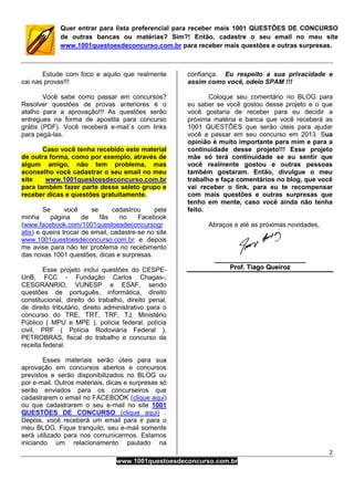 2
www.1001questoesdeconcurso.com.br
Quer entrar para lista preferencial para receber mais 1001 QUESTÕES DE CONCURSO
de outras bancas ou matérias? Sim?! Então, cadastre o seu email no meu site
www.1001questoesdeconcurso.com.br para receber mais questões e outras surpresas.
Estude com foco e aquilo que realmente
cai nas provas!!!
Você sabe como passar em concursos?
Resolver questões de provas anteriores é o
atalho para a aprovação!!! As questões serão
entregues na forma de apostila para concurso
grátis (PDF). Você receberá e-mail`s com links
para pegá-las.
Caso você tenha recebido este material
de outra forma, como por exemplo, através de
algum amigo, não tem problema, mas
aconselho você cadastrar o seu email no meu
site www.1001questoesdeconcurso.com.br
para também fazer parte desse seleto grupo e
receber dicas e questões gratuitamente.
Se você se cadastrou pela
minha página de fãs no Facebook
(www.facebook.com/1001questoesdeconcursogr
atis) e queira trocar de email, cadastre-se no site
www.1001questoesdeconcurso.com.br e depois
me avise para não ter problema no recebimento
das novas 1001 questões, dicas e surpresas.
Esse projeto inclui questões do CESPE-
UnB, FCC - Fundação Carlos Chagas-,
CESGRANRIO, VUNESP e ESAF, sendo
questões de português, informática, direito
constitucional, direito do trabalho, direito penal,
de direito tributário, direito administrativo para o
concurso do TRE, TRT, TRF, TJ, Ministério
Público ( MPU e MPE ), polícia federal, polícia
civil, PRF ( Polícia Rodoviária Federal ),
PETROBRAS, fiscal do trabalho e concurso da
receita federal.
Esses materiais serão úteis para sua
aprovação em concursos abertos e concursos
previstos e serão disponibilizados no BLOG ou
por e-mail. Outros materiais, dicas e surpresas só
serão enviados para os concurseiros que
cadastrarem o email no FACEBOOK (clique aqui)
ou que cadastrarem o seu e-mail no site 1001
QUESTÕES DE CONCURSO (clique aqui) .
Depois, você receberá um email para ir para o
meu BLOG. Fique tranquilo, seu e-mail somente
será utilizado para nos comunicarmos. Estamos
iniciando um relacionamento pautado na
confiança. Eu respeito a sua privacidade e
assim como você, odeio SPAM !!!
Coloque seu comentário no BLOG para
eu saber se você gostou desse projeto e o que
você gostaria de receber para eu decidir a
próxima matéria e banca que você receberá as
1001 QUESTÕES que serão úteis para ajudar
você a passar em seu concurso em 2013. Sua
opinião é muito importante para mim e para a
continuidade desse projeto!!! Esse projeto
mãe só terá continuidade se eu sentir que
você realmente gostou e outras pessoas
também gostaram. Então, divulgue o meu
trabalho e faça comentários no blog, que você
vai receber o link, para eu te recompensar
com mais questões e outras surpresas que
tenho em mente, caso você ainda não tenha
feito.
Abraços e até as próximas novidades,
__________________________________________________
PPrrooff.. TTiiaaggoo QQuueeiirroozz
 