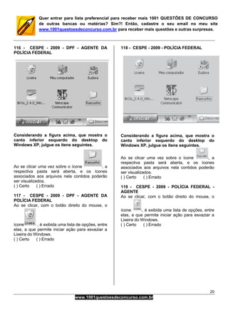 20
www.1001questoesdeconcurso.com.br
Quer entrar para lista preferencial para receber mais 1001 QUESTÕES DE CONCURSO
de outras bancas ou matérias? Sim?! Então, cadastre o seu email no meu site
www.1001questoesdeconcurso.com.br para receber mais questões e outras surpresas.
116 - CESPE - 2009 - DPF - AGENTE DA
POLÍCIA FEDERAL
Considerando a figura acima, que mostra o
canto inferior esquerdo do desktop do
Windows XP, julgue os itens seguintes.
Ao se clicar uma vez sobre o ícone , a
respectiva pasta será aberta, e os ícones
associados aos arquivos nela contidos poderão
ser visualizados.
( ) Certo ( ) Errado
117 - CESPE - 2009 - DPF - AGENTE DA
POLÍCIA FEDERAL
Ao se clicar, com o botão direito do mouse, o
ícone , é exibida uma lista de opções, entre
elas, a que permite iniciar ação para esvaziar a
Lixeira do Windows.
( ) Certo ( ) Errado
118 - CESPE - 2009 - POLÍCIA FEDERAL
Considerando a figura acima, que mostra o
canto inferior esquerdo do desktop do
Windows XP, julgue os itens seguintes.
Ao se clicar uma vez sobre o ícone , a
respectiva pasta será aberta, e os ícones
associados aos arquivos nela contidos poderão
ser visualizados.
( ) Certo ( ) Errado
119 - CESPE - 2009 - POLÍCIA FEDERAL -
AGENTE
Ao se clicar, com o botão direito do mouse, o
ícone , é exibida uma lista de opções, entre
elas, a que permite iniciar ação para esvaziar a
Lixeira do Windows.
( ) Certo ( ) Errado
 