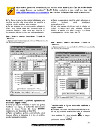201
www.1001questoesdeconcurso.com.br
Quer entrar para lista preferencial para receber mais 1001 QUESTÕES DE CONCURSO
de outras bancas ou matérias? Sim?! Então, cadastre o seu email no meu site
www.1001questoesdeconcurso.com.br para receber mais questões e outras surpresas.
d) No Excel, o recurso de mesclar células de uma
planilha permite criar uma célula de planilha a
partir de células vizinhas selecionadas.
e) Ao ser inserida em um documento editado no
Word, uma figura deve ser dimensionada no
tamanho desejado, pois, uma vez inserida no
documento, ela não poderá ser redimensionada.
893 - CESPE - 2009 - CEHAP-PB - TODOS OS
CARGOS
Ainda considerando a planilha apresentada,
assinale a opção correta.
a) Para que sejam alteradas as cores do gráfico
mostrado na figura, é suficiente selecioná-lo;
clicar a opção Cores do menu ;
selecionar a cor desejada, e clicar OK.
b) Após a criação do gráfico personalizado, não é
possível alterar a estrutura e o tipo de gráfico,
sendo necessário recriá-lo.
c) Caso os valores da planilha sejam alterados, o
gráfico também será atualizado
automaticamente.
d) As três barras cilíndricas mais à direita do
gráfico correspondem aos valores Mínimo,
Máximo e Média, pois ele foi criado com base
nos valores das células de A1 até E6.
894 - CESPE - 2009 - CEHAP-PB - TODOS OS
CARGOS
Considerando a figura mostrada, assinale a
opção correta.
a) Para se calcular o valor total das células de B2
até B6, equivalente ao Resumo Total, é suficiente
clicar a célula E2; clicar o botão e, a seguir,
pressionar a tecla .
 
