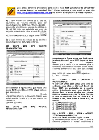 202
www.1001questoesdeconcurso.com.br
Quer entrar para lista preferencial para receber mais 1001 QUESTÕES DE CONCURSO
de outras bancas ou matérias? Sim?! Então, cadastre o seu email no meu site
www.1001questoesdeconcurso.com.br para receber mais questões e outras surpresas.
b) O valor máximo das células de B2 até B6,
equivalente ao Resumo Máximo, pode ser
calculado por meio da fórmula =Máximo(B2:B6).
c) A média aritmética dos valores das células de
B2 até B6 pode ser calculada por meio do
seguinte procedimento: clicar a célula E3; digitar
=B2+B3+B4+B5+B6/5; e, a seguir, teclar
.
d) O valor mínimo das células de B2 até B6 é
calculado por meio da função contar-se.
895 - CESPE - 2010 - MPS - AGENTE
ADMINISTRATIVO
Considerando a figura acima, que ilustra uma
janela do Microsoft Excel 2003, julgue os itens
que se seguem.
A fórmula
=SE(MÉDIA(C7:C12)>10;SOMA(C7:C12);0) está
sintaticamente correta e pode ser inserida na
célula C14.
( ) Certo ( ) Errado
896 - CESPE - 2010 - MPS - AGENTE
ADMINISTRATIVO
considerando a figura acima, que ilustra uma
janela do Microsoft excel 2003, julgue os itens
que se seguem.
abendo que a célula C7 foi definida para o
formato do tipo numérico e contém o valor 15,00,
é correto afirmar que o seu valor será alterado
para 15.000,00, caso o botão seja clicado.
( ) Certo ( ) Errado
897 - CESPE - 2009 - CEHAP-PB -
PROGRAMADOR
O Microsoft Office 2007 utiliza uma série de
software, entre eles, o Microsoft Excel. No
Excel 2007, em português, se o usuário
estiver trabalhando com uma planilha e
desejar fazer a soma simples dos valores
contidos nas células A5, B3, C8, D9 e E2 e pôr
o valor do resultado final na célula A10, é
correto o uso, após clicar a célula A10, da
fórmula
a) =SOMA(A5;B3;C8;D9;E2).
b) =SOMA(A5:B3:C8:D9:E2).
c) =SOMA(A5-B3-C8-D9-E2).
d) =SOMA(A5,B3,C8,D9,E2).
898 - CESPE - 2010 - UERN - AGENTE
TÉCNICO ADMINISTRATIVO
Acerca do Excel, assinale a opção correta.
a) Para selecionar as células A1, B3, C3 e D6, é
suficiente pressionar e manter pressionada a
 