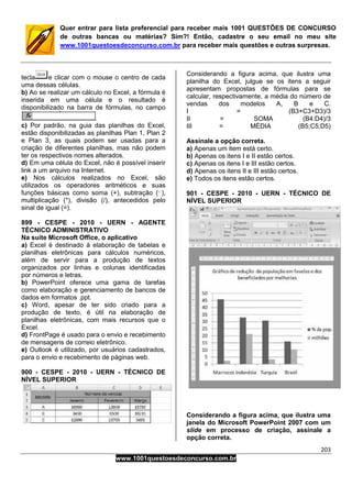 203
www.1001questoesdeconcurso.com.br
Quer entrar para lista preferencial para receber mais 1001 QUESTÕES DE CONCURSO
de outras bancas ou matérias? Sim?! Então, cadastre o seu email no meu site
www.1001questoesdeconcurso.com.br para receber mais questões e outras surpresas.
tecla e clicar com o mouse o centro de cada
uma dessas células.
b) Ao se realizar um cálculo no Excel, a fórmula é
inserida em uma célula e o resultado é
disponibilizado na barra de fórmulas, no campo
c) Por padrão, na guia das planilhas do Excel,
estão disponibilizadas as planilhas Plan 1, Plan 2
e Plan 3, as quais podem ser usadas para a
criação de diferentes planilhas, mas não podem
ter os respectivos nomes alterados.
d) Em uma célula do Excel, não é possível inserir
link a um arquivo na Internet.
e) Nos cálculos realizados no Excel, são
utilizados os operadores aritméticos e suas
funções básicas como soma (+), subtração ( ),
multiplicação (*), divisão (/), antecedidos pelo
sinal de igual (=).
899 - CESPE - 2010 - UERN - AGENTE
TÉCNICO ADMINISTRATIVO
Na suíte Microsoft Office, o aplicativo
a) Excel é destinado à elaboração de tabelas e
planilhas eletrônicas para cálculos numéricos,
além de servir para a produção de textos
organizados por linhas e colunas identificadas
por números e letras.
b) PowerPoint oferece uma gama de tarefas
como elaboração e gerenciamento de bancos de
dados em formatos .ppt.
c) Word, apesar de ter sido criado para a
produção de texto, é útil na elaboração de
planilhas eletrônicas, com mais recursos que o
Excel.
d) FrontPage é usado para o envio e recebimento
de mensagens de correio eletrônico.
e) Outlook é utilizado, por usuários cadastrados,
para o envio e recebimento de páginas web.
900 - CESPE - 2010 - UERN - TÉCNICO DE
NÍVEL SUPERIOR
Considerando a figura acima, que ilustra uma
planilha do Excel, julgue se os itens a seguir
apresentam propostas de fórmulas para se
calcular, respectivamente, a média do número de
vendas dos modelos A, B e C.
I = (B3+C3+D3)/3
II = SOMA (B4:D4)/3
III = MÉDIA (B5;C5;D5)
Assinale a opção correta.
a) Apenas um item está certo.
b) Apenas os itens I e II estão certos.
c) Apenas os itens I e III estão certos.
d) Apenas os itens II e III estão certos.
e) Todos os itens estão certos.
901 - CESPE - 2010 - UERN - TÉCNICO DE
NÍVEL SUPERIOR
Considerando a figura acima, que ilustra uma
janela do Microsoft PowerPoint 2007 com um
slide em processo de criação, assinale a
opção correta.
 