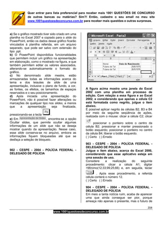 204
www.1001questoesdeconcurso.com.br
Quer entrar para lista preferencial para receber mais 1001 QUESTÕES DE CONCURSO
de outras bancas ou matérias? Sim?! Então, cadastre o seu email no meu site
www.1001questoesdeconcurso.com.br para receber mais questões e outras surpresas.
a) Se o gráfico mostrado tiver sido criado em uma
planilha no Excel 2007 e copiado para o slide do
PowerPoint, então os dados desse gráfico ficarão
vinculados à planilha referida, em um arquivo
separado, que pode ser salvo com extensão do
tipo .ppt.
b) O PowerPoint disponibiliza funcionalidades
que permitem incluir um gráfico na apresentação
em elaboração, como o mostrado na figura, e que
também permitem editar os valores associados,
alterando-se automaticamente o formato do
gráfico.
c) No denominado slide mestre, estão
armazenadas todas as informações acerca do
tema e dos leiautes de slide de uma
apresentação, inclusive o plano de fundo, a cor,
as fontes, os efeitos, os tamanhos de espaços
reservados e o seu posicionamento.
d) Após iniciada uma apresentação do
PowerPoint, não é possível fazer alterações ou
marcações de qualquer tipo nos slides, a menos
que a apresentação seja finalizada,
pressionando-se a tecla .
e) Em , encontra-se a opção
Ocultar slides, que permite ocultar algumas
informações de um slide que não se deseja
mostrar quando da apresentação. Nesse caso,
esse slide conserva-se no arquivo, embora as
informações fiquem bloqueadas até que se
desfaça a seleção de bloqueio.
902 - CESPE - 2004 - POLÍCIA FEDERAL -
DELEGADO DE POLÍCIA
A figura acima mostra uma janela do Excel
2002 com uma planilha em processo de
edição. Com relação a essa figura e ao Excel
2002, e considerando que apenas a célula C2
está formatada como negrito, julgue o item
abaixo.
É possível aplicar negrito às células B2, B3 e B4
por meio da seguinte seqüência de ações,
realizada com o mouse: clicar a célula C2; clicar
posicionar o ponteiro sobre o centro da
célula B2; pressionar e manter pressionado o
botão esquerdo; posicionar o ponteiro no centro
da célula B4; liberar o botão esquerdo.
( ) Certo ( ) Errado
903 - CESPE - 2004 - POLÍCIA FEDERAL -
DELEGADO DE POLÍCIA
Julgue o item abaixo, acerca do Excel 2000,
considerando que esse aplicativo esteja em
uma sessão de uso.
Considere a realização do seguinte
procedimento: clicar a célula A1; digitar
=Mínimo(12;33;99;25;66) e, em seguida, teclar
. Após esse procedimento, a referida
célula conterá o número 12.
( ) Certo ( ) Errado
904 - CESPE - 2004 - POLÍCIA FEDERAL -
DELEGADO DE POLÍCIA
Em meio a tanta notícia ruim, acaba de aparecer
uma que ainda consegue ser pior, porque
ameaça não apenas o presente, mas o futuro de
 