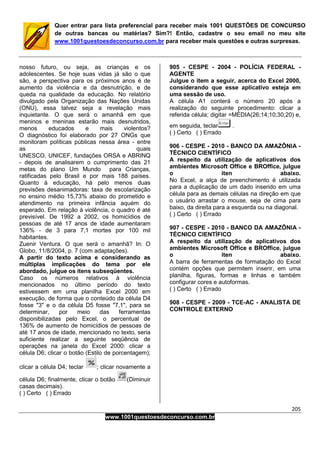 205
www.1001questoesdeconcurso.com.br
Quer entrar para lista preferencial para receber mais 1001 QUESTÕES DE CONCURSO
de outras bancas ou matérias? Sim?! Então, cadastre o seu email no meu site
www.1001questoesdeconcurso.com.br para receber mais questões e outras surpresas.
nosso futuro, ou seja, as crianças e os
adolescentes. Se hoje suas vidas já são o que
são, a perspectiva para os próximos anos é de
aumento da violência e da desnutrição, e de
queda na qualidade da educação. No relatório
divulgado pela Organização das Nações Unidas
(ONU), essa talvez seja a revelação mais
inquietante. O que será o amanhã em que
meninos e meninas estarão mais desnutridos,
menos educados e mais violentos?
O diagnóstico foi elaborado por 27 ONGs que
monitoram políticas públicas nessa área - entre
as quais
UNESCO, UNICEF, fundações ORSA e ABRINQ
- depois de analisarem o cumprimento das 21
metas do plano Um Mundo para Crianças,
ratificadas pelo Brasil e por mais 188 países.
Quanto à educação, há pelo menos duas
previsões desanimadoras: taxa de escolarização
no ensino médio 15,73% abaixo do prometido e
atendimento na primeira infância aquém do
esperado. Em relação à violência, o quadro é até
previsível. De 1992 a 2002, os homicídios de
pessoas de até 17 anos de idade aumentaram
136% - de 3 para 7,1 mortes por 100 mil
habitantes.
Zuenir Ventura. O que será o amanhã? In: O
Globo, 11/8/2004, p. 7 (com adaptações).
A partir do texto acima e considerando as
múltiplas implicações do tema por ele
abordado, julgue os itens subseqüentes.
Caso os números relativos à violência
mencionados no último período do texto
estivessem em uma planilha Excel 2000 em
execução, de forma que o conteúdo da célula D4
fosse "3" e o da célula D5 fosse "7,1", para se
determinar, por meio das ferramentas
disponibilizadas pelo Excel, o percentual de
136% de aumento de homicídios de pessoas de
até 17 anos de idade, mencionado no texto, seria
suficiente realizar a seguinte seqüência de
operações na janela do Excel 2000: clicar a
célula D6; clicar o botão (Estilo de porcentagem);
clicar a célula D4; teclar ; clicar novamente a
célula D6; finalmente, clicar o botão (Diminuir
casas decimais).
( ) Certo ( ) Errado
905 - CESPE - 2004 - POLÍCIA FEDERAL -
AGENTE
Julgue o item a seguir, acerca do Excel 2000,
considerando que esse aplicativo esteja em
uma sessão de uso.
A célula A1 conterá o número 20 após a
realização do seguinte procedimento: clicar a
referida célula; digitar =MÉDIA(26;14;10;30;20) e,
em seguida, teclar .
( ) Certo ( ) Errado
906 - CESPE - 2010 - BANCO DA AMAZÔNIA -
TÉCNICO CIENTÍFICO
A respeito da utilização de aplicativos dos
ambientes Microsoft Office e BROffice, julgue
o iten abaixo.
No Excel, a alça de preenchimento é utilizada
para a duplicação de um dado inserido em uma
célula para as demais células na direção em que
o usuário arrastar o mouse, seja de cima para
baixo, da direita para a esquerda ou na diagonal.
( ) Certo ( ) Errado
907 - CESPE - 2010 - BANCO DA AMAZÔNIA -
TÉCNICO CIENTÍFICO
A respeito da utilização de aplicativos dos
ambientes Microsoft Office e BROffice, julgue
o iten abaixo.
A barra de ferramentas de formatação do Excel
contém opções que permitem inserir, em uma
planilha, figuras, formas e linhas e também
configurar cores e autoformas.
( ) Certo ( ) Errado
908 - CESPE - 2009 - TCE-AC - ANALISTA DE
CONTROLE EXTERNO
 
