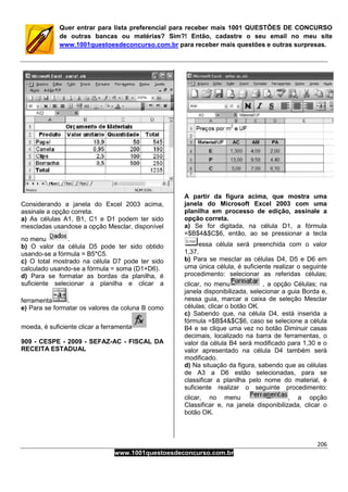 206
www.1001questoesdeconcurso.com.br
Quer entrar para lista preferencial para receber mais 1001 QUESTÕES DE CONCURSO
de outras bancas ou matérias? Sim?! Então, cadastre o seu email no meu site
www.1001questoesdeconcurso.com.br para receber mais questões e outras surpresas.
Considerando a janela do Excel 2003 acima,
assinale a opção correta.
a) As células A1, B1, C1 e D1 podem ter sido
mescladas usandose a opção Mesclar, disponível
no menu .
b) O valor da célula D5 pode ter sido obtido
usando-se a fórmula = B5*C5.
c) O total mostrado na célula D7 pode ter sido
calculado usando-se a fórmula = soma (D1+D6).
d) Para se formatar as bordas da planilha, é
suficiente selecionar a planilha e clicar a
ferramenta .
e) Para se formatar os valores da coluna B como
moeda, é suficiente clicar a ferramenta
909 - CESPE - 2009 - SEFAZ-AC - FISCAL DA
RECEITA ESTADUAL
A partir da figura acima, que mostra uma
janela do Microsoft Excel 2003 com uma
planilha em processo de edição, assinale a
opção correta.
a) Se for digitada, na célula D1, a fórmula
=$B$4&$C$6, então, ao se pressionar a tecla
essa célula será preenchida com o valor
1,37.
b) Para se mesclar as células D4, D5 e D6 em
uma única célula, é suficiente realizar o seguinte
procedimento: selecionar as referidas células;
clicar, no menu , a opção Células; na
janela disponibilizada, selecionar a guia Borda e,
nessa guia, marcar a caixa de seleção Mesclar
células; clicar o botão OK.
c) Sabendo que, na célula D4, está inserida a
fórmula =$B$4&$C$6, caso se selecione a célula
B4 e se clique uma vez no botão Diminuir casas
decimais, localizado na barra de ferramentas, o
valor da célula B4 será modificado para 1,30 e o
valor apresentado na célula D4 também será
modificado.
d) Na situação da figura, sabendo que as células
de A3 a D6 estão selecionadas, para se
classificar a planilha pelo nome do material, é
suficiente realizar o seguinte procedimento:
clicar, no menu , a opção
Classificar e, na janela disponibilizada, clicar o
botão OK.
 