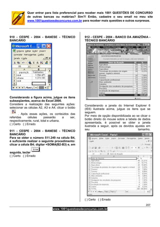 207
www.1001questoesdeconcurso.com.br
Quer entrar para lista preferencial para receber mais 1001 QUESTÕES DE CONCURSO
de outras bancas ou matérias? Sim?! Então, cadastre o seu email no meu site
www.1001questoesdeconcurso.com.br para receber mais questões e outras surpresas.
910 - CESPE - 2004 - BANESE - TÉCNICO
BANCÁRIO
Considerando a figura acima, julgue os itens
subseqüentes, acerca do Excel 2000.
Considere a realização das seguintes ações:
selecionar as células A2, A3 e A4; clicar o botão
. Após essas ações, os conteúdos das
referidas células passarão a ser,
respectivamente, rural, total e urbana.
( ) Certo ( ) Errado
911 - CESPE - 2004 - BANESE - TÉCNICO
BANCÁRIO
Para se obter o número 511.249 na célula B4,
é suficiente realizar o seguinte procedimento:
clicar a célula B4; digitar =SOMA(B2-B3) e, em
seguida, teclar
( ) Certo ( ) Errado
912 - CESPE - 2004 - BANCO DA AMAZÔNIA -
TÉCNICO BANCÁRIO
Considerando a janela do Internet Explorer 6
(IE6) ilustrada acima, julgue os itens que se
seguem.
Por meio de opção disponibilizada ao se clicar o
botão direito do mouse sobre a tabela de dados
apresentada, é possível se obter a janela
ilustrada a seguir, após os devidos ajustes em
seu tamanho.
( ) Certo ( ) Errado
 