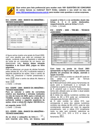 208
www.1001questoesdeconcurso.com.br
Quer entrar para lista preferencial para receber mais 1001 QUESTÕES DE CONCURSO
de outras bancas ou matérias? Sim?! Então, cadastre o seu email no meu site
www.1001questoesdeconcurso.com.br para receber mais questões e outras surpresas.
913 - CESPE - 2004 - BANCO DA AMAZÔNIA -
TÉCNICO BANCÁRIO
A figura acima mostra uma janela do Excel 2002,
com uma planilha que está em processo de
edição, contendo todos os depósitos e retiradas
da conta de um correntista de um banco, em
determinado mês. Acerca dessa situação
hipotética e do Excel 2002, julgue os itens
seguintes.
Para se selecionar um grupo de células formado
pelas células A2, A3 e A4, é suficiente realizar a
seguinte seqüência de ações: clicar o centro da
célula A2; pressionar e manter pressionada a
tecla ; clicar o centro da célula A4; liberar a
tecla .
( ) Certo ( ) Errado
914 - CESPE - 2004 - BANCO DA AMAZÔNIA -
TÉCNICO BANCÁRIO
Para se calcular o saldo do correntista
relativo aos depósitos e retiradas realizados
no mês de março de 2004, após a retirada em
7/3/2004, pondo o resultado na célula D5, é
suficiente realizar a seguinte seqüência de
ações: clicar a célula D5; digitar =B2+B3-C4 e,
em seguida, teclar .
( ) Certo ( ) Errado
915 - CESPE - 2004 - BANCO DA AMAZÔNIA -
TÉCNICO BANCÁRIO
Ao se clicar o cabeçalho da linha 2 - -,
será inserida uma linha, em branco, que
ocupará a linha 2, e os conteúdos atuais das
linhas 2, 3 e 4 serão deslocados,
respectivamente, para as linhas 3, 4 e 5.
( ) Certo ( ) Errado
916 - CESPE - 2009 - TRE-MG - TÉCNICO
JUDICIÁRIO
Com base na janela do Excel 2003
apresentada na figura acima, que mostra uma
planilha em processo de edição, assinale a
opção incorreta.
a) O valor numérico contido na célula B7 pode ter
sido obtido a partir da fórmula
=SOMA(B7;C7;D7).
b) O Microsoft Excel 2003 possui ferramentas de
ajuda para a localização e a correção de
problemas surgidos no uso de fórmulas.
c) É possível que o recurso Autoformatação
tenha sido utilizado para se obter o atual estado
da planilha em edição.
d) A média dos valores numéricos contidos nas
células de B4 a B14 pode ser corretamente
calculada pela fórmula =(B4:B14)/11.
e) O valor contido na célula E15, que
corresponde à soma dos valores numéricos
contidos nas células de B4 a B14, pode ter sido
corretamente calculado por meio do seguinte
procedimento, com a célula E15 inicialmente
vazia, ou seja, sem conteúdo: selecionar as
células B15, C15, D15 e E15 e clicar a
ferramenta .
 