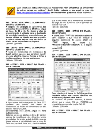 209
www.1001questoesdeconcurso.com.br
Quer entrar para lista preferencial para receber mais 1001 QUESTÕES DE CONCURSO
de outras bancas ou matérias? Sim?! Então, cadastre o seu email no meu site
www.1001questoesdeconcurso.com.br para receber mais questões e outras surpresas.
917 - CESPE - 2010 - BANCO DA AMAZÔNIA -
TÉCNICO CIENTÍFICO
A respeito da utilização de aplicativos dos
ambientes Microsoft Office e BROffice, julgue
os itens de 39 a 43. No Excel, a alça de
preenchimento é utilizada para a duplicação
de um dado inserido em uma célula para as
demais células na direção em que o usuário
arrastar o mouse, seja de cima para baixo, da
direita para a esquerda ou na diagonal.
( ) Certo ( ) Errado
918 - CESPE - 2010 - BANCO DA AMAZÔNIA -
TÉCNICO CIENTÍFICO
A barra de ferramentas de formatação do
Excel contém opções que permitem inserir,
em uma planilha, figuras, formas e linhas e
também configurar cores e autoformas.
( ) Certo ( ) Errado
919 - CESPE - 2008 - BANCO DO BRASIL -
ESCRITURÁRIO
A figura acima ilustra uma janela do Excel 2003
contendo uma planilha com dados de
rentabilidade de fundos de investimento do BB,
cotados no dia 12/5/2008.
Considerando essa janela, julgue os itens
subseqüentes.
Sabendo-se que as células de E3 a E7 contêm
valores da rentabilidade dos diferentes fundos
acumulados, de janeiro a abril de 2008, caso se
deseje estimar a rentabilidade que o fundo DI
Estilo terá no final deste ano, considerando-se
que o valor médio até o momento se mantenha
ao longo do ano, é possível fazê-lo por meio da
fórmula =E6*12/4.
( ) Certo ( ) Errado
920 - CESPE - 2008 - BANCO DO BRASIL -
ESCRITURÁRIO
A célula A1 de será preenchida com um
valor superior a 0,2, caso se execute a
seguinte seqüência de ações: clicar em
digitar, na célula A1,
=MÉDIA(Fundos!C3:Fundos!C7) e, a seguir,
teclar .
( ) Certo ( ) Errado
921 - CESPE - 2008 - BANCO DO BRASIL -
ESCRITURÁRIO
Com referência à janela do BrOffice.org Calc
mostrada acima, que contém planilhas em
elaboração, julgue os itens abaixo.
Na situação da planilha mostrada, é correto
afirmar que a célula A14 da está
preenchida com um valor igual a -546,00.
( ) Certo ( ) Errado
922 - CESPE - 2008 - BANCO DO BRASIL -
ESCRITURÁRIO
 