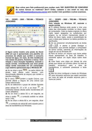 21
www.1001questoesdeconcurso.com.br
Quer entrar para lista preferencial para receber mais 1001 QUESTÕES DE CONCURSO
de outras bancas ou matérias? Sim?! Então, cadastre o seu email no meu site
www.1001questoesdeconcurso.com.br para receber mais questões e outras surpresas.
120 - CESPE - 2005 - TRE-MA - TÉCNICO
JUDICIÁRIO
A figura acima mostra uma janela do Excel
2002 em que é apresentada uma planilha em
processo de edição que contém o consumo
mensal de água, em reais, de três residências
nos meses de janeiro, fevereiro e março. Com
relação a essa situação hipotética, assinale a
opção correta, considerando que essa janela
esteja sendo executada em um computador
cujo sistema operacional seja o Windows XP.
a) Ao se clicar a guia , na parte inferior da
janela, será aberto outro arquivo, com
denominação diferente do arquivo que contém a
planilha mostrada.
b) O menu contém a opção Coluna, que
permite alterar a largura de uma coluna que
esteja selecionada.
c) Ao se selecionar o grupo de células formado
pelas células B1, C1 e D1, e se clicar , os
conteúdos dessas células serão reordenados em
ordem alfabética.
d) Ao se clicar a célula D2 e, em seguida, se
clicar o botão , o conteúdo exibido na célula
será 7,19%.
e) Ao se clicar a célula B2 e, em seguida, clicar
, o conteúdo da célula B2 será copiado para a
área de transferência do Windows.
121 - CESPE - 2005 - TRE-MA - TÉCNICO
JUDICIÁRIO
Com relação ao Windows XP, assinale a
opção correta.
a) O utilitário Backup pode ajudar a criar uma
cópia das informações contidas no disco rígido
do computador. Caso os dados originais no disco
rígido sejam apagados ou substituídos por
engano, ou se tornem inacessíveis devido a
falhas do disco rígido, existe a possibilidade de
usar a cópia para restaurar os dados perdidos ou
danificados.
b) Ao se pressionar simultaneamente as teclas
, é aberta a janela Desligar o
computador, que permite desligar o computador
de forma correta, salvando as informações da
seção de uso do Windows XP.
c) Para se excluir um arquivo cujo ícone esteja
sendo apresentado na área de trabalho, é
suficiente aplicar um duplo clique sobre esse
ícone.
d) Para fazer uma cópia em bitmap de uma
janela que estiver em primeiro plano na área de
trabalho, enviando-a para a área de
transferência, é suficiente pressionar a tecla
.
e) Não há como configurar a lixeira do Windows
XP para recuperar arquivos que sejam excluídos
por meio de ação de arrastar arquivos para o
ícone da Lixeira.
 