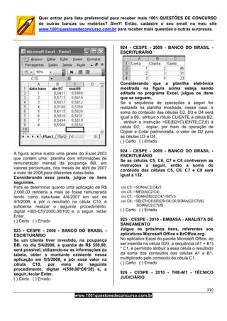 210
www.1001questoesdeconcurso.com.br
Quer entrar para lista preferencial para receber mais 1001 QUESTÕES DE CONCURSO
de outras bancas ou matérias? Sim?! Então, cadastre o seu email no meu site
www.1001questoesdeconcurso.com.br para receber mais questões e outras surpresas.
A figura acima ilustra uma janela do Excel 2003
que contém uma planilha com informações de
remuneração mensal da poupança BB, em
valores percentuais, nos meses de abril de 2007
e maio de 2008,para diferentes datas-base.
Considerando essa janela, julgue os itens
seguintes.
Para se determinar quanto uma aplicação de R$
2.000,00 renderia a mais se fosse remunerada
tendo como data-base 4/4/2007 em vez de
4/5/2008, e pôr o resultado na célula C10, é
suficiente realizar o seguinte procedimento:
digitar =(B5-C5)*2000,00/100 e, a seguir, teclar
Enter.
( ) Certo ( ) Errado
923 - CESPE - 2008 - BANCO DO BRASIL -
ESCRITURÁRIO
Se um cliente tiver investido, na poupança
BB, no dia 5/4/2008, a quantia de R$ 550,00,
será possível, utilizando-se as informações da
tabela, obter o montante existente nessa
aplicação em 5/5/2008, e pôr esse valor na
célula C10, por meio do seguinte
procedimento: digitar =(550,00*C6*30) e, a
seguir, teclar Enter.
( ) Certo ( ) Errado
924 - CESPE - 2009 - BANCO DO BRASIL -
ESCRITURÁRIO
Considerando que a planilha eletrônica
mostrada na figura acima esteja sendo
editada no programa Excel, julgue os itens
que se seguem.
Se a sequência de operações a seguir for
realizada na planilha mostrada, nesse caso, a
soma do conteúdo das células D2, D3 e D4 será
igual a 99.. atribuir o rótulo CLIENTE à célula B2;
. atribuir a instrução =SE(B2=CLIENTE;C2;0) à
célula D2; . copiar, por meio da operação de
Copiar e Colar padronizada, o valor de D2 para
as células D3 e D4.
( ) Certo ( ) Errado
924 - CESPE - 2009 - BANCO DO BRASIL -
ESCRITURÁRIO
Se as células C5, C6, C7 e C8 contiverem as
instruções a seguir, então a soma do
conteúdo das células C5, C6, C7 e C8 será
igual a 132.
( ) Certo ( ) Errado
925 - CESPE - 2010 - EMBASA - ANALISTA DE
SANEAMENTO
Julgue os próximos itens, referentes aos
aplicativos Microsoft Office e BrOffice.org.
No aplicativo Excel do pacote Microsoft Office, ao
ser inserida na célula D20, a sequência (A1 + B1)
* C1, é permitido atribuir a essa célula o resultado
da soma dos conteúdos das células A1 e B1,
multiplicado pelo conteúdo da célula C1.
( ) Certo ( ) Errado
926 - CESPE - 2010 - TRE-MT - TÉCNICO
JUDICIÁRIO
 