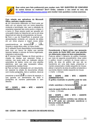 211
www.1001questoesdeconcurso.com.br
Quer entrar para lista preferencial para receber mais 1001 QUESTÕES DE CONCURSO
de outras bancas ou matérias? Sim?! Então, cadastre o seu email no meu site
www.1001questoesdeconcurso.com.br para receber mais questões e outras surpresas.
Com relação aos aplicativos do Microsoft
Office, assinale a opção correta.
a) Um documento elaborado no Word pode ser
salvo em um arquivo com um nome específico
contendo a terminação .doc, sem a utilização de
caracteres especiais tais como ponto e vírgula (;)
e barra (/). Esse arquivo pode ser gravado em
uma pasta criada na máquina em uso ou em área
disponível em rede de computadores, se houver.
b) Com o uso do PowerPoint, é possível criar
apresentações contendo um conjunto de slides
em um único arquivo e inserir novos slides
pressionando-se as teclas + ou
clicando a opção Novo slide, no menu Exibir.
c) O software Excel disponibiliza funcionalidades
para criar um banco de dados que permita
associar tabelas e colunas de forma organizada,
integrada e estruturada.
d) O recurso Inserir Tabelas do Word permite a
criação de tabelas que associam linhas e
colunas, nas quais pode ser realizado cálculo
automático de dados, como em uma planilha
eletrônica, sem que seja necessário utilizar,
paralelamente, tabelas Excel.
e) Para se fazer a tabulação em um documento,
em especial na edição de documentos oficiais
com muitos parágrafos, itens e subitens, deve-se
pressionar a tecla e a barra de espaços, o
que garante um alinhamento de texto e
parágrafos de maneira padronizada e sem
desvios.
927 - CESPE - 2008 - MTE - AGENTE
ADMINISTRATIVO
Considerando a figura acima, que apresenta
uma janela do Excel 2003 com uma planilha
em elaboração, julgue os itens subseqüentes.
Pode-se alterar o tamanho do gráfico mostrado
por meio do seguinte procedimento: clicar sobre
o gráfico; mover o ponteiro do mouse sobre a
borda da área do gráfico até que ele se
transforme em uma seta dupla; pressionar e
manter pressionado o botão esquerdo do mouse;
alterar o tamanho da área do gráfico arrastando a
sua borda; liberar o botão esquerdo do mouse.
( ) Certo ( ) Errado
928 - CESPE - 2008 - MTE - AGENTE
ADMINISTRATIVO
O gráfico mostrado na planilha pode ter sido
criado usandose a ferramenta , ou por
meio da opção Gráfico do menu .
( ) Certo ( ) Errado
929 - CESPE - 2008 - MTE - AGENTE
ADMINISTRATIVO
A média dos valores contidos nas células de
B3 a B7 pode ser calculada usando-se a
fórmula =média X (B3;B7).
( ) Certo ( ) Errado
930 - CESPE - 2008 - INSS - ANALISTA DO SEGURO SOCIAL
 